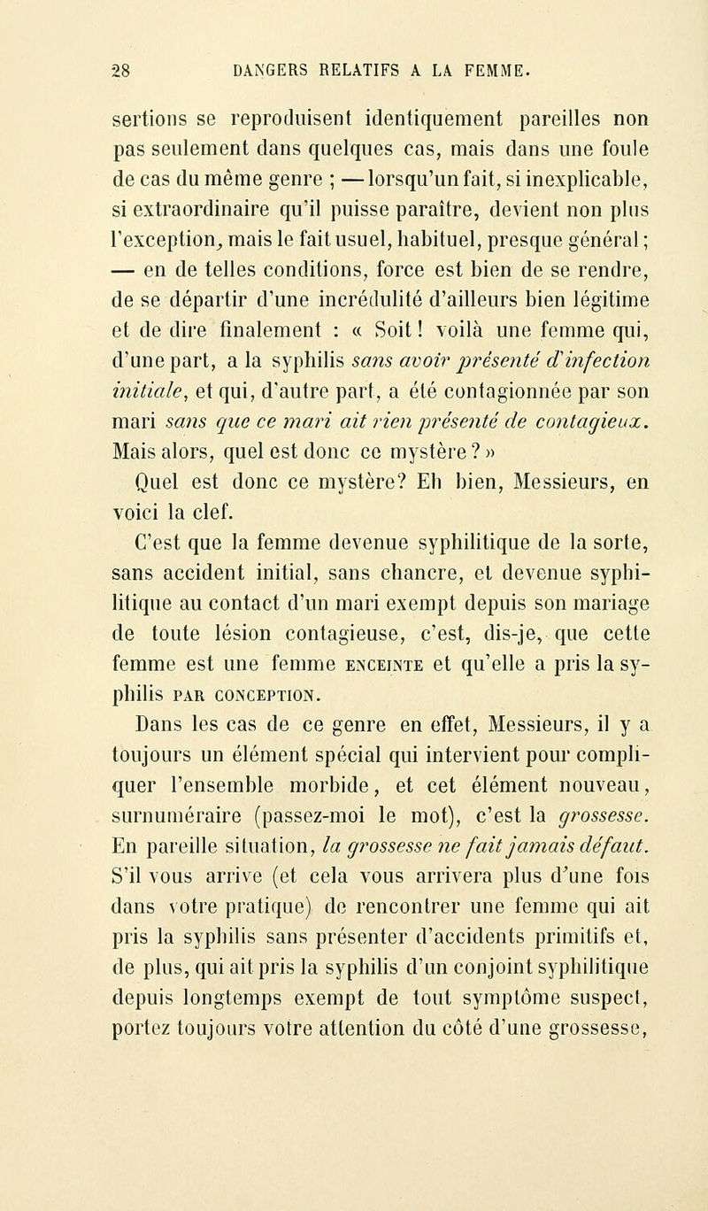 sertions se reproduisent identiquement pareilles non pas seulement dans quelques cas, mais dans une foule de cas du même genre ; — lorsqu'un fait, si inexplicable, si extraordinaire qu'il puisse paraître, devient non plus l'exception^ mais le fait usuel, habituel, presque général ; — en de telles conditions, force est bien de se rendre, de se départir d'une incrédulité d'ailleurs bien légitime et de dire finalement : « Soit! voilà une femme qui, d'une part, a la syphilis sans avoir présenté d'infection initiale, et qui, d'autre part, a été contagionnée par son mari sans que ce mari ait rien présenté de contagieux. Mais alors, quel est donc ce mystère?» Quel est donc ce mystère? Eh bien, Messieurs, en voici la clef. C'est que la femme devenue syphilitique de la sorte, sans accident initial, sans chancre, et devenue syphi- litique au contact d'un mari exempt depuis son mariage de toute lésion contagieuse, c'est, dis-je, que cette femme est une femme enceinte et qu'elle a pris la sy- philis PAR CONCEPTION. Dans les cas de ce genre en effet, Messieurs, il y a toujours un élément spécial qui intervient pour compli- quer l'ensemble morbide, et cet élément nouveau, surnuméraire (passez-moi le mot), c'est la grossesse. En pareille situation, la grossesse ne fait jamais défaut. S'il vous arrive (et cela vous arrivera plus d'une fois dans votre pratique) de rencontrer une femme qui ait pris la syphilis sans présenter d'accidents primitifs et, de plus, qui ait pris la syphilis d'un conjoint syphilitique depuis longtemps exempt de tout symptôme suspect, portez toujours votre attention du côté d'une grossesse,