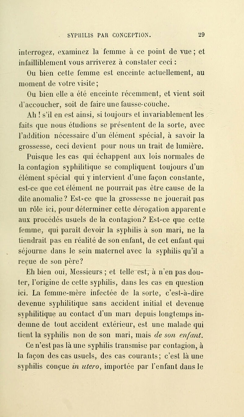 interrogez, examinez la femme à ce point de vue ; et infailliblement vous arriverez à constater ceci : Ou bien cette femme est enceinte actuellement, au moment de votre visite ; Ou bien elle a été enceinte récemment, et vient soit d'accoucher, soit de faire une fausse-couche. Ah ! s'il en est ainsi, si toujours et invariablement les faits que nous étudions se présentent de la sorte, avec l'addition nécessaire d'un élément spécial, à savoir la grossesse, ceci devient pour nous un trait de lumière. Puisque les cas qui échappent aux lois normales de la contagion syphilitique se compliquent toujours d'un élément spécial qui y intervient d'une façon constante, est-ce que cet élément ne pourrait pas être cause de la dite anomalie ? Est-ce que la grossesse ne jouerait pas un rôle ici, pour déterminer cette dérogation apparente aux procédés usuels de la contagion? Est-ce que cette femme, qui paraît devoir la syphilis à son mari, ne la tiendrait pas en réalité de son enfant, de cet enfant qui séjourne dans le sein maternel avec la syphilis qu'il a reçue de son père? Eh bien oui, Messieurs ; et telle est, à n'en pas dou- ter, l'origine de cette syphilis, dans les cas en question ici. La femme-mère infectée de la sorte, c'est-à-dire devenue syphilitique sans accident initial et devenue syphilitique au contact d'un mari depuis longtemps in- demne de tout accident extérieur, est une malade qui tient la syphilis non de son mari, mais de son enfant. Ce n'est pas là une syphilis transmise par contagion, à la façon des cas usuels, des cas courants ; c'est là une syphilis conçue in utero, importée par l'enfant dans le