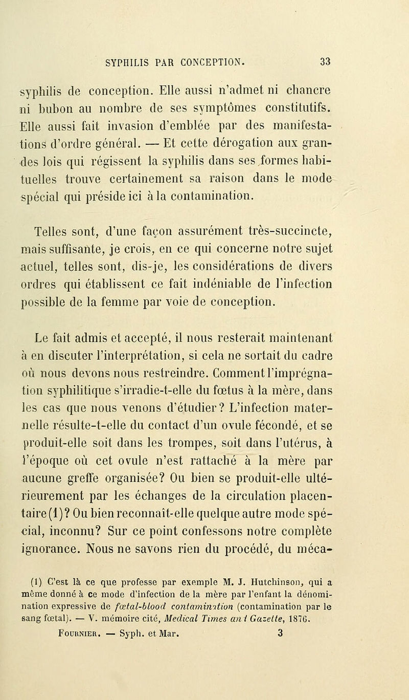 syphilis de conception. Elle aussi n'admet ni chancre ni bubon au nombre de ses symptômes constitutifs. Elle aussi fait invasion d'emblée par des manifesta- tions d'ordre général. — Et cette dérogation aux gran- des lois qui régissent la syphilis dans ses formes habi- tuelles trouve certainement sa raison dans le mode spécial qui préside ici à la contamination. Telles sont, d'une façon assurément très-succincte, mais suffisante, je crois, en ce qui concerne notre sujet actuel, telles sont, dis-je, les considérations de divers ordres qui établissent ce fait indéniable de l'infection possible de la femme par voie de conception. Le fait admis et accepté, il nous resterait maintenant à en discuter l'interprétation, si cela ne sortait du cadre où nous devons nous restreindre. Comment l'imprégna- tion syphilitique s'irradie-t-elle du fœtus à la mère, dans les cas que nous venons d'étudier? L'infection mater- nelle résulte-t-elle du contact d'un ovule fécondé, et se produit-elle soit dans les trompes, soit dans l'utérus, à l'époque où cet ovule n'est rattaché à la mère par aucune greffe organisée? Ou bien se produit-elle ulté- rieurement par les échanges de la circulation placen- taire (1) ? Ou bien reconnaît-elle quelque autre mode spé- cial, inconnu? Sur ce point confessons notre complète ignorance. Nous ne savons rien du procédé, du méca- (1) C'est là ce que professe par exemple M. J. Hutchinson, qui a même donné à ce mode d'infection de la mère par l'enfant la dénomi- nation expressive de fœtal-blood contaminition (contamination par le sang fœtal). — V. mémoire cité, Médical Times uni Gazette, 187G. Fournier. — Syph. et Mar. 3