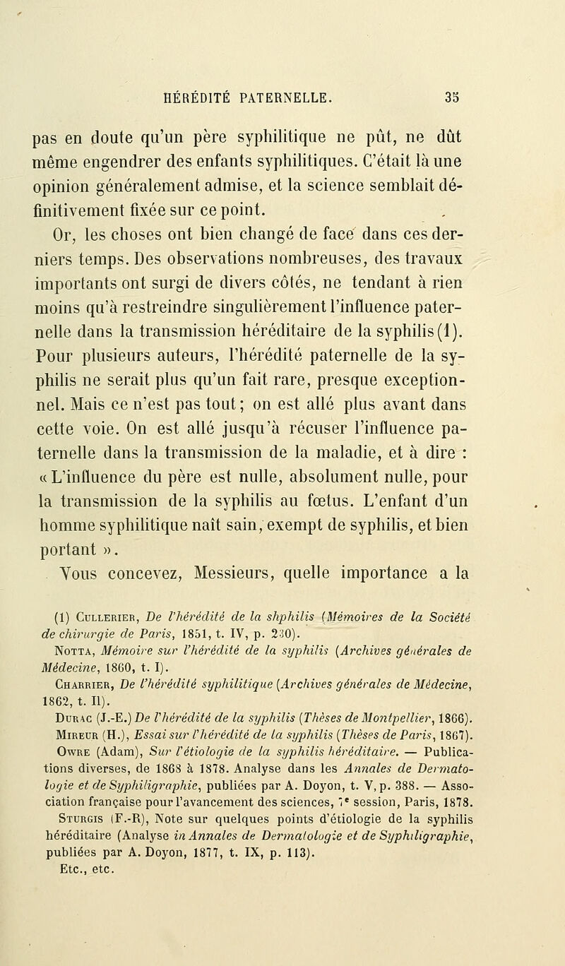 pas en doute qu'un père syphilitique ne pût, ne dût même engendrer des enfants syphilitiques. C'était là une opinion généralement admise, et la science semblait dé- finitivement fixée sur ce point. 0r; les choses ont bien changé de face dans ces der- niers temps. Des observations nombreuses, des travaux importants ont surgi de divers côtés, ne tendant à rien moins qu'à restreindre singulièrement l'influence pater- nelle dans la transmission héréditaire de la syphilis (1). Pour plusieurs auteurs, l'hérédité paternelle de la sy- philis ne serait plus qu'un fait rare, presque exception- nel. Mais ce n'est pas tout ; on est allé plus avant dans cette voie. On est allé jusqu'à récuser l'influence pa- ternelle dans la transmission de la maladie, et à dire : «L'influence du père est nulle, absolument nulle, pour la transmission de la syphilis au fœtus. L'enfant d'un homme syphilitique naît sain, exempt de syphilis, et bien portant ». Yous concevez, Messieurs, quelle importance a la (1) Cullerier, De l'hérédité de la shphilis (Mémoires de la Société de chirurgie de Paris, 1851, t. IV, p. 230). Notta, Mémoire sur l'hérédité de la syphilis (Archives générales de Médecine, 1860, t. I). Charrier, De l'hérédité syphilitique (Archives générales de Médecine, 1862, t. II). Durac (J.-E.)De rhérédité de la syphilis (Thèses de Montpellier, 1866). Mireur (H.), Essai sur r hérédité de la syphilis (Thèses de Pa7'is, 1867). Owre (Adam), Sur Vètiologie de la syphilis héréditaire. — Publica- tions diverses, de 1868 à 1878. Analyse dans les Annales de Dermato- logie et de Syphiligraphie, publiées par A. Doyon, t. V, p. 388. — Asso- ciation française pour l'avancement des sciences, Ie session, Paris, 1878. Sturgis (F.-R), Note sur quelques points d'étiologie de la syphilis héréditaire (Analyse in Annales de Dermatologie et de Syphiligraphie, publiées par A. Doyon, 1877, t. IX, p. 113). Etc., etc.