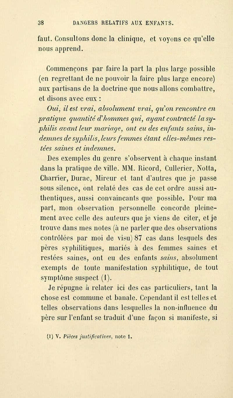 faut. Consultons donc la clinique, et voyons ce qu'elle nous apprend. Commençons par faire la part la plus large possible (en regrettant de ne pouvoir la faire plus large encore) aux partisans de la doctrine que nous allons combattre, et disons avec eux : Oui, il est vrai, absolument vrai, qu'on rencontre en pratique quantité d'hommes qui, ayant contracté la sy- philis avant leur mariage, ont eu des enfants sains, in- demnes de syphilis, leurs femmes étant elles-mêmes res- tées saines et indemnes. Des exemples du genre s'observent à chaque instant dans la pratique de ville. MM. Ricord, Cullerier, Notta, Charrier, Durac, Mireur et tant d'autres que je passe sous silence, ont relaté des cas de cet ordre aussi au- thentiques, aussi convaincants que possible. Pour ma part, mon observation personnelle concorde pleine- ment avec celle des auteurs que je viens de citer, et je trouve dans mes notes (à ne parler que des observations contrôlées par moi de visu) 87 cas dans lesquels des pères syphilitiques, mariés à des femmes saines et restées saines, ont eu des enfants sains, absolument exempts de toute manifestation syphilitique, de tout symptôme suspect (1). Je répugne à relater ici des cas particuliers, tant la chose est commune et banale. Cependant il est telles et telles observations dans lesquelles la non-influence du père sur l'enfant se traduit d'une façon si manifeste, si (1) V. Pièces justificative!!, note 1.