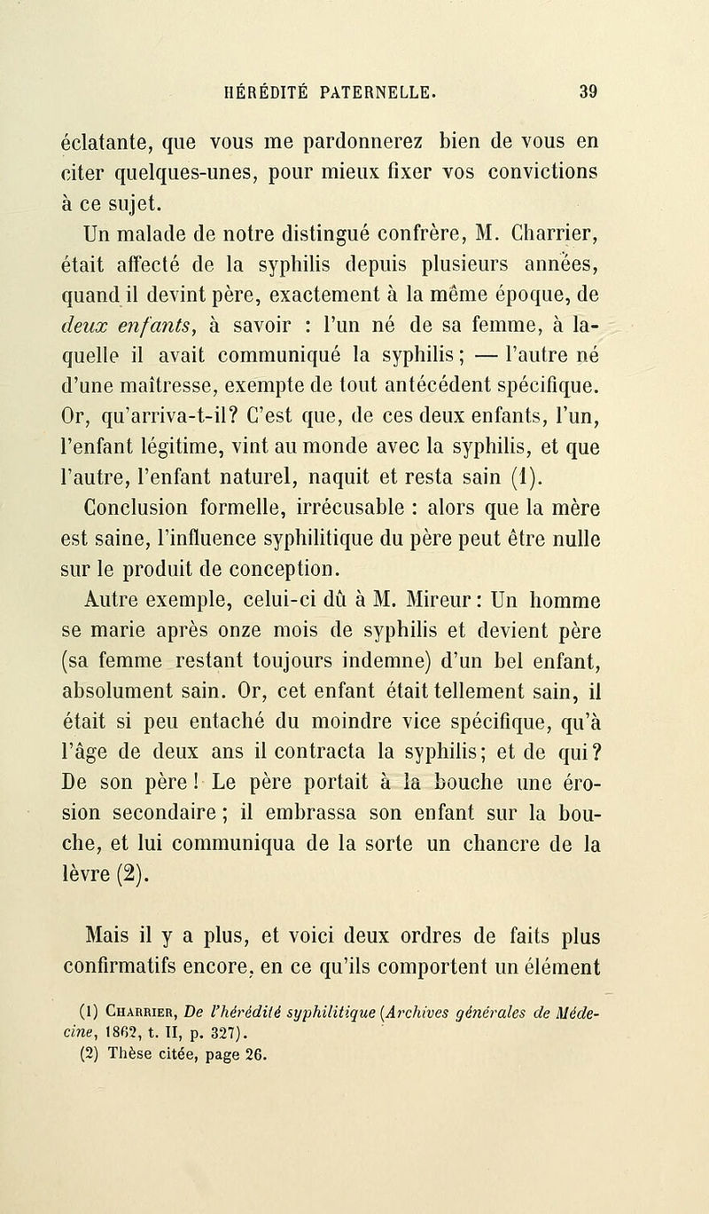 éclatante, que vous me pardonnerez bien de vous en citer quelques-unes, pour mieux fixer vos convictions à ce sujet. Un malade de notre distingué confrère, M. Charrier, était affecté de la syphilis depuis plusieurs années, quand il devint père, exactement à la même époque, de deux enfants, à savoir : l'un né de sa femme, à la- quelle il avait communiqué la syphilis ; — l'autre né d'une maîtresse, exempte de tout antécédent spécifique. Or, qu'arriva-t-il? C'est que, de ces deux enfants, l'un, l'enfant légitime, vint au monde avec la syphilis, et que l'autre, l'enfant naturel, naquit et resta sain (1). Conclusion formelle, irrécusable : alors que la mère est saine, l'influence syphilitique du père peut être nulle sur le produit de conception. Autre exemple, celui-ci dû à M. Mireur : Un homme se marie après onze mois de syphilis et devient père (sa femme restant toujours indemne) d'un bel enfant, absolument sain. Or, cet enfant était tellement sain, il était si peu entaché du moindre vice spécifique, qu'à l'âge de deux ans il contracta la syphilis ; et de qui ? De son père ! Le père portait à la bouche une éro- sion secondaire ; il embrassa son enfant sur la bou- che, et lui communiqua de la sorte un chancre de la lèvre (2). Mais il y a plus, et voici deux ordres de faits plus confirmatifs encore, en ce qu'ils comportent un élément (1) Charrier, De l'hérédité syphilitique [Archives générales de Méde- cine, 1862, t. II, p. 327). (2) Thèse citée, page 26.