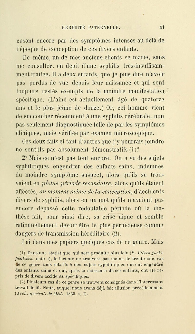 eusant encore par des symptômes intenses au delà de l'époque de conception de ces divers enfants. De même, un de mes anciens clients se marie, sans me consulter, en dépit d'une syphilis très-insuffisam- ment traitée. Il a deux enfants, que je puis dire n'avoir pas perdus de vue depuis leur naissance et qui sont toujours restés exempts de la moindre manifestation spécifique. (L'aîné est actuellement âgé de quatorze ans et le plus jeune de douze.) Or, cet homme vient de succomber récemment à une syphilis cérébrale, non pas seulement diagnostiquée telle de par les symptômes cliniques, mais vérifiée par examen microscopique. Ces deux faits et tant d'autres que j'y pourrais joindre ne sont-ils pas absolument démonstratifs (])? 2° Mais ce n'est pas tout encore. On a vu des sujets syphilitiques engendrer des enfants sains, indemnes du moindre symptôme suspect, alors qu'ils se trou- vaient en pleine période secondaire, alors qu'ils étaient affectés, au moment même de la conception, d'accidents divers de syphilis, alors en un mot qu'ils n'avaient pas encore dépassé cette redoutable période où la dia- thèse fait, pour ainsi dire, sa crise aiguë et semble rationnellement devoir être le plus pernicieuse comme dangers de transmission héréditaire (2). J'ai dans mes papiers quelques cas de ce genre. Mais (1) Dans une statistique qui sera produite plus loin (V. Pièces justi- ficatives, note i), le lecteur ne trouvera pas moins de trente-cinq cas de ce genre, tous relatifs à des sujets syphilitiques qui ont engendré des enfants sain3 et qui, après la naissance de ces enfants, ont été re- pris de divers accidents spécifiques. (2) Plusieurs cas de ce genre se trouvent consignés dans l'intéressant travail de M. Notta, auquel nous avons déjà fait allusion précédemment {Arch. général, de Méd., 18G0, t. I).