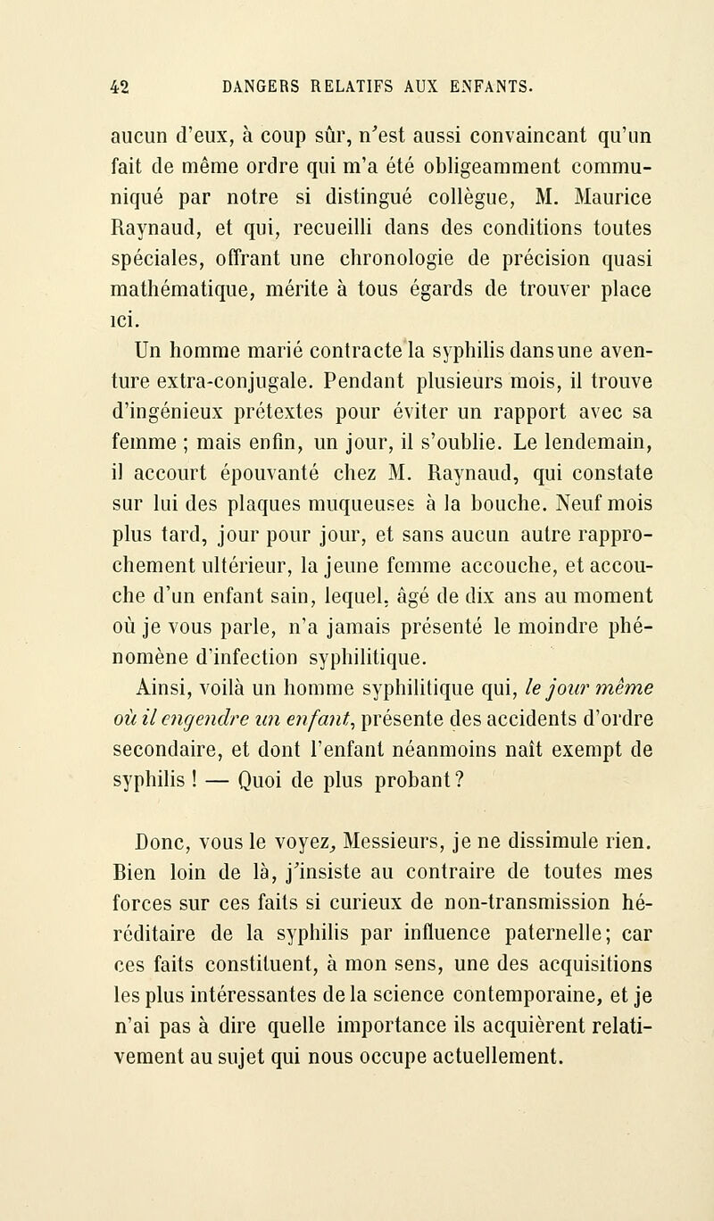 aucun d'eux, à coup sûr, n'est aussi convaincant qu'un fait de même ordre qui m'a été obligeamment commu- niqué par notre si distingué collègue, M. Maurice Raynaud, et qui, recueilli dans des conditions toutes spéciales, offrant une chronologie de précision quasi mathématique, mérite à tous égards de trouver place ici. Un homme marié contracte la syphilis dans une aven- ture extra-conjugale. Pendant plusieurs mois, il trouve d'ingénieux prétextes pour éviter un rapport avec sa femme ; mais enfin, un jour, il s'oublie. Le lendemain, il accourt épouvanté chez M. Raynaud, qui constate sur lui des plaques muqueuses à la bouche. Neuf mois plus tard, jour pour jour, et sans aucun autre rappro- chement ultérieur, la jeune femme accouche, et accou- che d'un enfant sain, lequel, âgé de dix ans au moment où je vous parle, n'a jamais présenté le moindre phé- nomène d'infection syphilitique. Ainsi, voilà un homme syphilitique qui, le jour même où il engendre un enfant, présente des accidents d'ordre secondaire, et dont l'enfant néanmoins naît exempt de syphilis ! — Quoi de plus probant ? Donc, vous le voyez, Messieurs, je ne dissimule rien. Rien loin de là, j'insiste au contraire de toutes mes forces sur ces faits si curieux de non-transmission hé- réditaire de la syphilis par influence paternelle; car ces faits constituent, à mon sens, une des acquisitions les plus intéressantes delà science contemporaine, et je n'ai pas à dire quelle importance ils acquièrent relati- vement au sujet qui nous occupe actuellement.