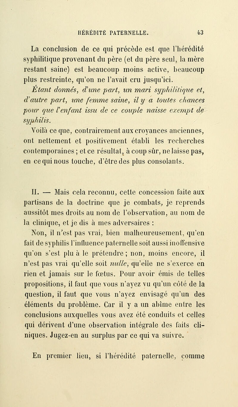 La conclusion de ce qui précède est que l'hérédité syphilitique provenant du père (et du père seul, la mère restant saine) est beaucoup moins active, beaucoup plus restreinte, qu'on ne l'avait cru jusqu'ici. Etant donnés, d'une part, un mari syphilitique et, d'autre part, une femme saine, il y a toutes chances pour que Cenfant issu de ce couple naisse exempt de syphilis. Voilà ce que, contrairement aux croyances anciennes, ont nettement et positivement établi les recherches contemporaines ; et ce résultat, à coup sûr, ne laisse pas, en ce qui nous touche, d'être des plus consolants. II. — Mais cela reconnu, cette concession faite aux partisans de la doctrine que je combats, je reprends aussitôt mes droits au nom de l'observation, au nom de la clinique, et je dis à mes adversaires : Non, il n'est pas vrai, bien malheureusement, qu'en fait de syphilis l'influence paternelle soit aussi inoffensive qu'on s'est plu à le prétendre ; non, moins encore, il n'est pas vrai qu'elle soit nulle, qu'elle ne s'exerce en rien et jamais sur le fœtus. Pour avoir émis de telles propositions, il faut que vous n'ayez vu qu'un côté de la question, il faut que vous n'ayez envisagé qu'un des éléments du problème. Car il y a un abîme entre les conclusions auxquelles vous avez été conduits et celles qui dérivent d'une observation intégrale des faits cli- niques. Jugez-en au surplus par ce qui va suivre. En premier lieu, si l'hérédité paternelle, comme