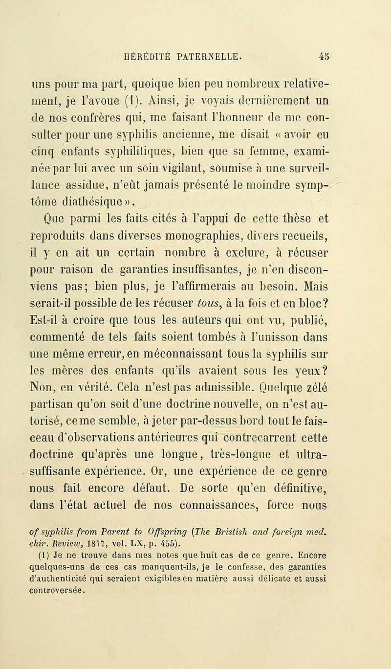 tins pour ma part, quoique bien peu nombreux relative- ment, je l'avoue (1). Ainsi, je voyais dernièrement un de nos confrères qui, me faisant l'honneur de me con- sulter pour une syphilis ancienne, me disait « avoir eu cinq enfants syphilitiques, bien que sa femme, exami- née par lui avec un soin vigilant, soumise à une surveil- lance assidue, n'eût jamais présenté le moindre symp- tôme diathésique ». Que parmi les faits cités à l'appui de cette thèse et reproduits dans diverses monographies, divers recueils, il y en ait un certain nombre à exclure, à récuser pour raison de garanties insuffisantes, je n'en discon- viens pas; bien plus, je l'affirmerais au besoin. Mais serait-il possible de les récuser tous, à la fois et en bloc? Est-il à croire que tous les auteurs qui ont vu, publié, commenté de tels faits soient tombés à l'unisson dans une même erreur, en méconnaissant tous la syphilis sur les mères des enfants qu'ils avaient sous les yeux? Non, en vérité. Cela n'est pas admissible. Quelque zélé partisan qu'on soit d'une doctrine nouvelle, on n'est au- torisé, cerne semble, à jeter par-dessus bord tout le fais- ceau d'observations antérieures qui contrecarrent cette doctrine qu'après une longue, très-longue et ultra- suffisante expérience. Or, une expérience de ce genre nous fait encore défaut. De sorte qu'en définitive, dans l'état actuel de nos connaissances, force nous of syphilis from Parent to Offspring [The Bristish and foreign med. chir. Review, 1817, vol. LX, p. 455). (1) Je ne trouve dans mes notes que huit cas de ce genre. Encore quelques-uns de ces cas manquent-ils, je le confesse, des garanties d'authenlicité qui seraient exigibles en matière aussi délicate et aussi controversée.