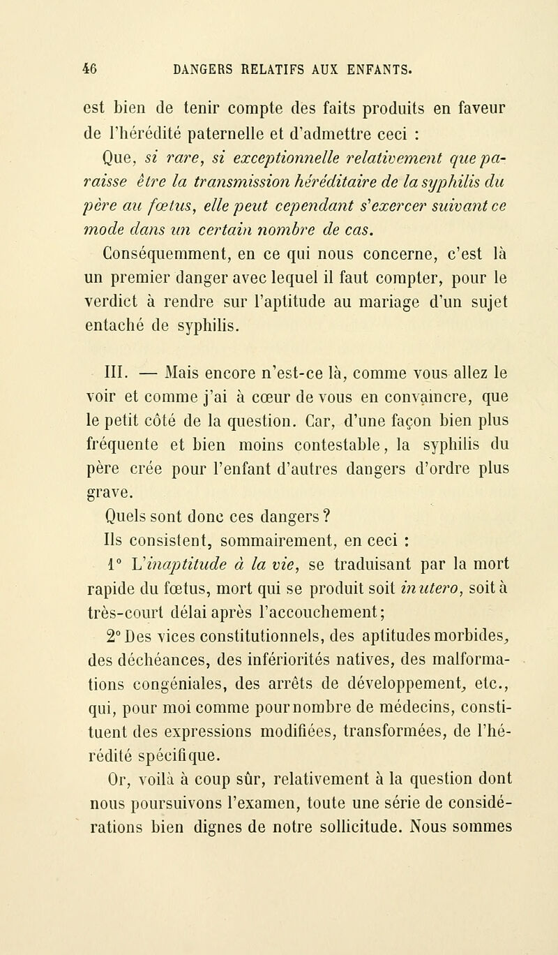 est bien de tenir compte des faits produits en faveur de l'hérédité paternelle et d'admettre ceci : Que, si rare, si exceptionnelle relativement que pa- raisse être la transmission héréditaire de la syphilis du père au fœtus, elle peut cependant s'exercer suivant ce mode dans un certain nombre de cas. Conséquemment, en ce qui nous concerne, c'est là un premier danger avec lequel il faut compter, pour le verdict à rendre sur l'aptitude au mariage d'un sujet entaché de syphilis. III. — Mais encore n'est-ce là, comme vous allez le voir et comme j'ai à cœur de vous en convaincre, que le petit côté de la question. Car, d'une façon bien plus fréquente et bien moins contestable, la syphilis du père crée pour l'enfant d'autres dangers d'ordre plus grave. Quels sont donc ces dangers ? Ils consistent, sommairement, en ceci : 1° Vinaptitude à la vie, se traduisant par la mort rapide du fœtus, mort qui se produit soit inutero, soit à très-court délai après l'accouchement; 2° Des vices constitutionnels, des aptitudes morbides, des déchéances, des infériorités natives, des malforma- tions congéniales, des arrêts de développement, etc., qui, pour moi comme pournombre de médecins, consti- tuent des expressions modifiées, transformées, de l'hé- rédité spécifique. Or, voilà à coup sûr, relativement à la question dont nous poursuivons l'examen, toute une série de considé- rations bien dignes de notre sollicitude. Nous sommes