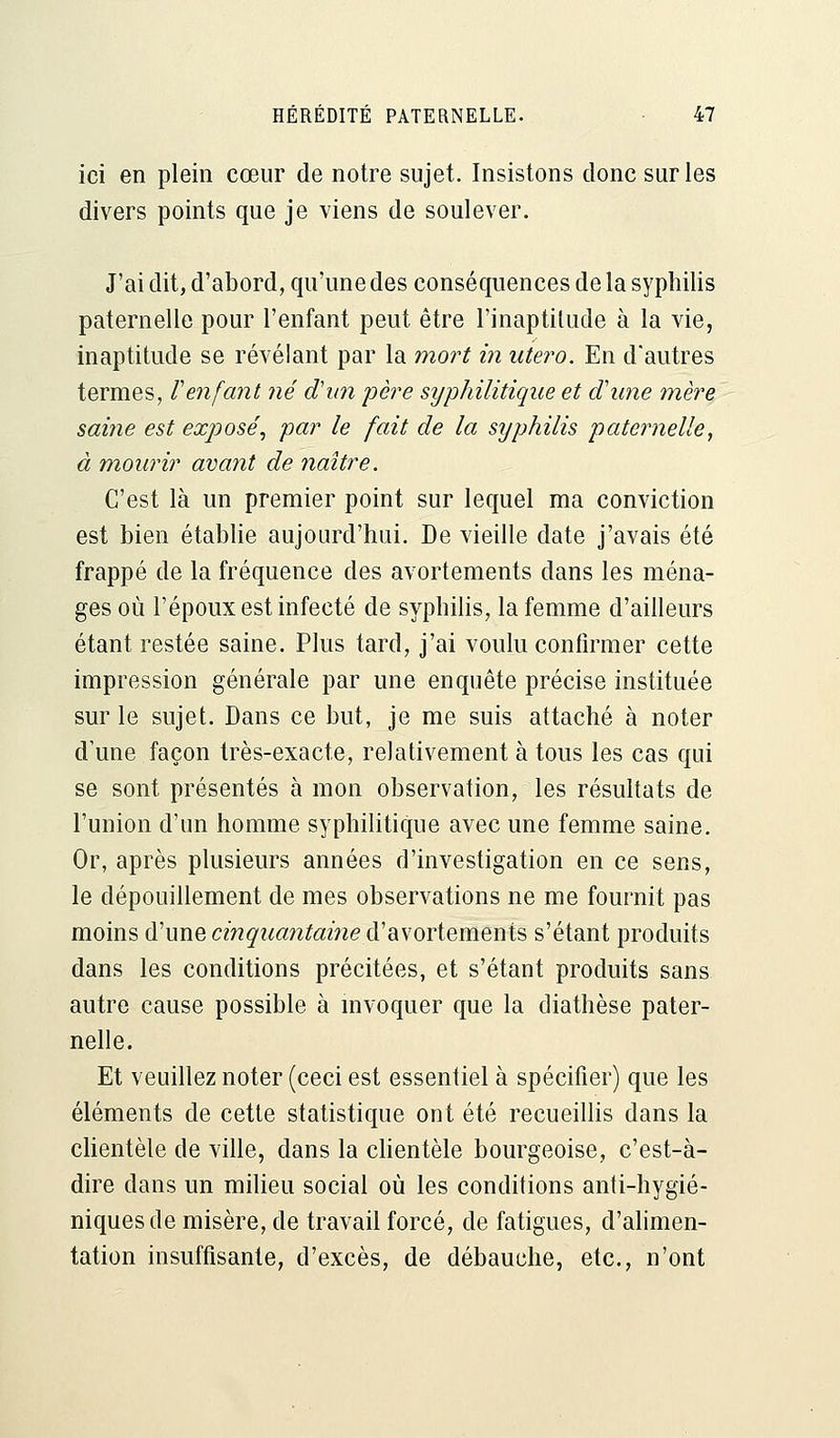 ici en plein cœur de notre sujet. Insistons donc sur les divers points que je viens de soulever. J'ai dit, d'abord, qu'une des conséquences de la syphilis paternelle pour l'enfant peut être l'inaptitude à la vie, inaptitude se révélant par la mort in utero. En d'autres termes, l'enfant né d'un père syphilitique et dune mère saine est exposé, par le fait de la syphilis paternelle, à mourir avant de naître. C'est là un premier point sur lequel ma conviction est bien établie aujourd'hui. De vieille date j'avais été frappé de la fréquence des avortements dans les ména- ges où l'époux est infecté de syphilis, la femme d'ailleurs étant restée saine. Plus tard, j'ai voulu confirmer cette impression générale par une enquête précise instituée sur le sujet. Dans ce but, je me suis attaché à noter d'une façon très-exacte, relativement à tous les cas qui se sont présentés à mon observation, les résultats de l'union d'un homme syphilitique avec une femme saine. Or, après plusieurs années d'investigation en ce sens, le dépouillement de mes observations ne me fournit pas moins d'une cinquantaine d'avortements s'étant produits dans les conditions précitées, et s'étant produits sans autre cause possible à invoquer que la diathèse pater- nelle. Et veuillez noter (ceci est essentiel à spécifier) que les éléments de cette statistique ont été recueillis dans la clientèle de ville, dans la clientèle bourgeoise, c'est-à- dire dans un milieu social où les conditions anti-hygié- niques de misère, de travail forcé, de fatigues, d'alimen- tation insuffisante, d'excès, de débauche, etc., n'ont