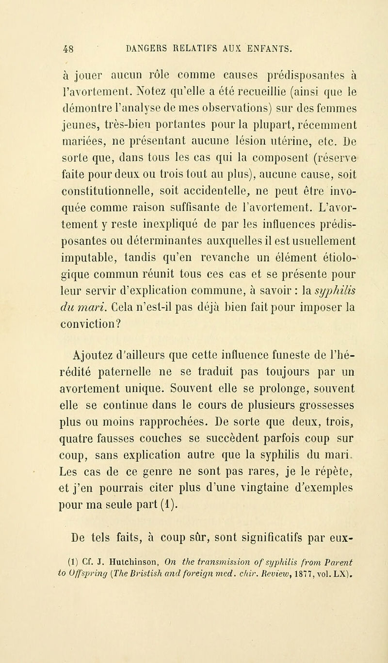 à jouer aucun rôle comme causes prédisposantes à l'avortement. Notez qu'elle a été recueillie (ainsi que le démontre l'analyse de mes observations) sur des femmes jeunes, très-bien portantes pour la plupart, récemment mariées, ne présentant aucune lésion utérine, etc. De sorte que, dans tous les cas qui la composent (réserve faite pour deux ou trois tout au plus), aucune cause, soit constitutionnelle, soit accidentelle, ne peut être invo- quée comme raison suffisante de l'avortement. L'avor- tement y reste inexpliqué de par les influences prédis- posantes ou déterminantes auxquelles il est usuellement imputable, tandis qu'en revanche un élément écolo- gique commun réunit tous ces cas et se présente pour leur servir d'explication commune, à savoir : la syphilis du mari. Cela n'est-il pas déjà bien fait pour imposer la conviction? Ajoutez d'ailleurs que cette influence funeste de l'hé- rédité paternelle ne se traduit pas toujours par un avortement unique. Souvent elle se prolonge, souvent elle se continue dans le cours de plusieurs grossesses plus ou moins rapprochées. De sorte que deux, trois, quatre fausses couches se succèdent parfois coup sur coup, sans explication autre que la syphilis du mari. Les cas de ce genre ne sont pas rares, je le répète, et j'en pourrais citer plus d'une vingtaine d'exemples pour ma seule part (1). De tels faits, à coup sûr, sont significatifs par eux- (1) Cf. J. Hutchinson, On the transmission of syphilis from Parent to Offspring {The Bristish and foreign med. chir. Review, 1877, vol. LX).