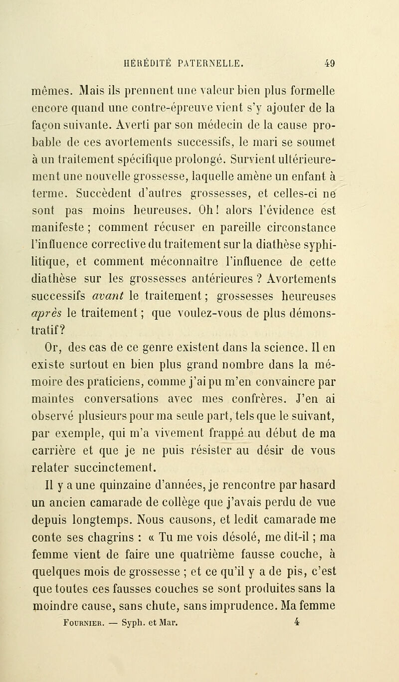 mêmes. Mais ils prennent une valeur bien plus formelle encore quand une contre-épreuve vient s'y ajouter de la façon suivante. Averti par son médecin de la cause pro- bable de ces avortements successifs, le mari se soumet à un traitement spécifique prolongé. Survient ultérieure- ment une nouvelle grossesse, laquelle amène un enfant à terme. Succèdent d'autres grossesses, et celles-ci ne sont pas moins heureuses. Oh ! alors l'évidence est manifeste ; comment récuser en pareille circonstance l'influence corrective du traitement sur la diathèse syphi- litique, et comment méconnaître l'influence de cette diathèse sur les grossesses antérieures ? Avortements successifs avant le traitement ; grossesses heureuses après le traitement ; que voulez-vous de plus démons- tratif? Or, des cas de ce genre existent dans la science. Il en existe surtout en bien plus grand nombre dans la mé- moire des praticiens, comme j'ai pu m'en convaincre par maintes conversations avec mes confrères. J'en ai observé plusieurs pour ma seule part, tels que le suivant, par exemple, qui m'a vivement frappé au début de ma carrière et que je ne puis résister au désir de vous relater succinctement. Il y aune quinzaine d'années, je rencontre par hasard un ancien camarade de collège que j'avais perdu de vue depuis longtemps. Nous causons, et ledit camarade me conte ses chagrins : « Tu me vois désolé, me dit-il ; ma femme vient de faire une quatrième fausse couche, à quelques mois de grossesse ; et ce qu'il y a de pis, c'est que toutes ces fausses couches se sont produites sans la moindre cause, sans chute, sans imprudence. Ma femme Fournier. — Syph. et Mar. 4