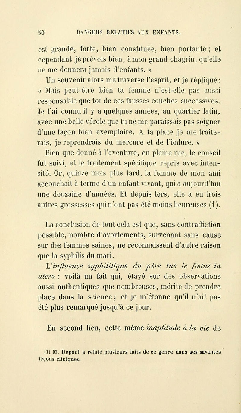 est grande, forte, bien constituée, bien portante ; et cependant je prévois bien, à mon grand chagrin, qu'elle ne me donnera jamais d'enfants. » Un souvenir alors me traverse l'esprit, et je réplique: « Mais peut-être bien ta femme n'est-elle pas aussi responsable que toi de ces fausses couches successives. Je t'ai connu il y a quelques années, au quartier latin, avec une belle vérole que tu ne me paraissais pas soigner d'une façon bien exemplaire. A ta place je me traite- rais, je reprendrais du mercure et de l'iodure. >* Bien que donné à l'aventure, en pleine rue, le conseil fut suivi, et le traitement spécifique repris avec inten- sité. Or, quinze mois plus tard, la femme de mon ami accouchait à terme d'un enfant vivant, qui a aujourd'hui une douzaine d'années. Et depuis lors, elle a eu trois autres grossesses quin'ont pas été moins heureuses (1). La conclusion de tout cela est que, sans contradiction possible, nombre d'avortements, survenant sans cause sur des femmes saines, ne reconnaissent d'autre raison que la syphilis du mari. Y!influence syphilitique du père tue le fœtus in utero ; voilà un fait qui, étayé sur des observations aussi authentiques que nombreuses, mérite de prendre place dans la science ; et je m'étonne qu'il n'ait pas été plus remarqué jusqu'à ce jour. En second lieu, cette même inaptitude à la vie de (1) M. Depaul a relaté plusieurs faits de ce genre dans ses savantes leçons cliniques.