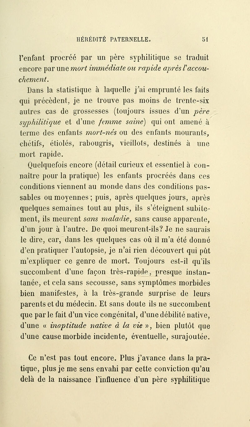 l'enfant procréé par un père syphilitique se traduit encore par une mort immédiate ou rapide après raccou- chement. Dans la statistique à laquelle j'ai emprunté les faits qui précèdent, je ne trouve pas moins de trente-six autres cas de grossesses (toujours issues d'un père syphilitique et d'une femme saine) qui ont amené à terme des enfants mort-nés ou des enfants mourants, chétifs, étiolés, rabougris, vieillots, destinés à une mort rapide. Quelquefois encore (détail curieux et essentiel à con- naître pour la pratique) les enfants procréés dans ces conditions viennent au monde dans des conditions pas- sables ou moyennes ; puis, après quelques jours, après quelques semaines tout au plus, ils s'éteignent subite- ment, ils meurent sans maladie, sans cause apparente, d'un jour à l'autre. De quoi meurent-ils? Je ne saurais le dire, car, dans les quelques cas où il m'a été donné d'en pratiquer l'autopsie, je n'ai rien découvert qui pût m'expliquer ce genre de mort. Toujours est-il qu'ils succombent d'une façon très-rapide, presque instan- tanée, et cela sans secousse, sans symptômes morbides bien manifestes, à la très-grande surprise de leurs parents et du médecin. Et sans doute ils ne succombent que par le fait d'un vice congénital, d'une débilité native, d'une « inaptitude native à la vie », bien plutôt que d'une cause morbide incidente, éventuelle, surajoutée. Ce n'est pas tout encore. Plus j'avance dans la pra- tique, plus je me sens envahi par cette conviction qu'au delà de la naissance l'influence d'un père syphilitique