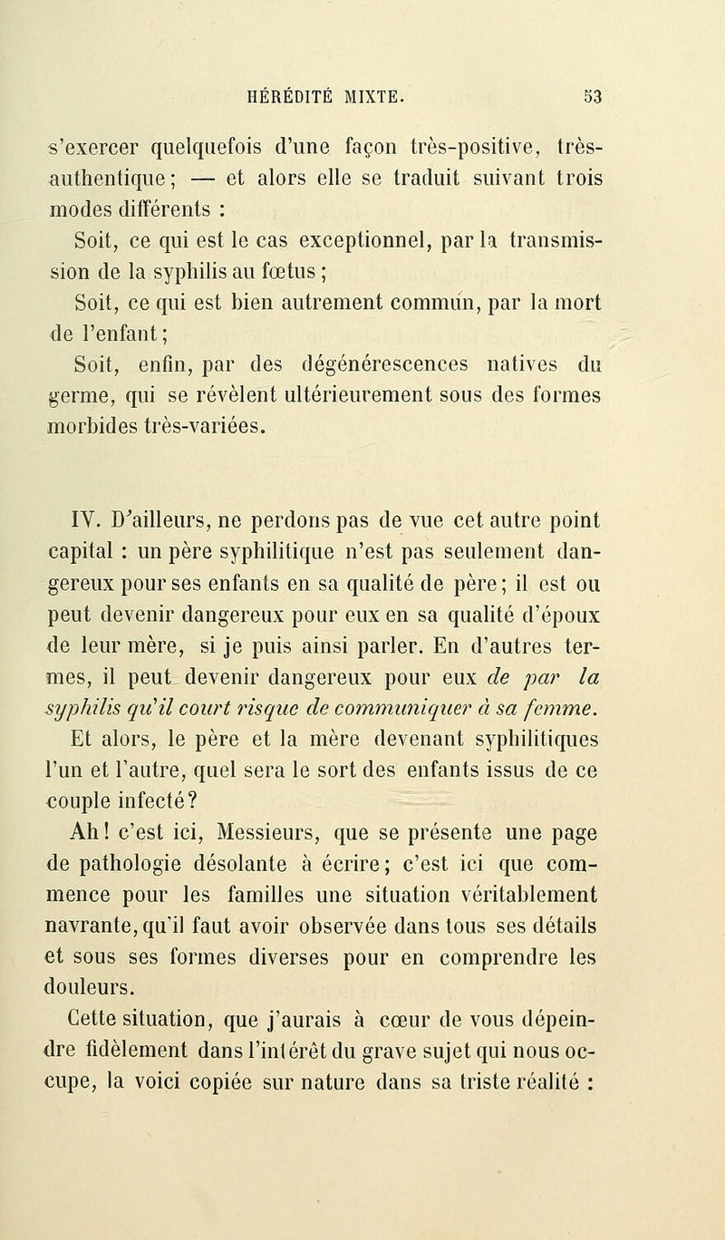 s'exercer quelquefois d'une façon très-positive, très- authentique; — et alors elle se traduit suivant trois modes différents : Soit, ce qui est le cas exceptionnel, par la transmis- sion de la syphilis au fœtus ; Soit, ce qui est bien autrement commun, par la mort de l'enfant; Soit, enfin, par des dégénérescences natives du germe, qui se révèlent ultérieurement sous des formes morbides très-variées. IV. D'ailleurs, ne percions pas de vue cet autre point capital : un père syphilitique n'est pas seulement dan- gereux pour ses enfants en sa qualité de père ; il est ou peut devenir dangereux pour eux en sa qualité d'époux de leur mère, si je puis ainsi parler. En d'autres ter- mes, il peut devenir dangereux pour eux de par la syphilis qu'il court risque de communiquer à sa femme. Et alors, le père et la mère devenant syphilitiques l'un et l'autre, quel sera le sort des enfants issus de ce couple infecté? Ah! c'est ici, Messieurs, que se présente une page de pathologie désolante à écrire; c'est ici que com- mence pour les familles une situation véritablement navrante, qu'il faut avoir observée dans tous ses détails et sous ses formes diverses pour en comprendre les douleurs. Cette situation, que j'aurais à cœur de vous dépein- dre fidèlement dans l'intérêt du grave sujet qui nous oc- cupe, la voici copiée sur nature dans sa triste réalité :
