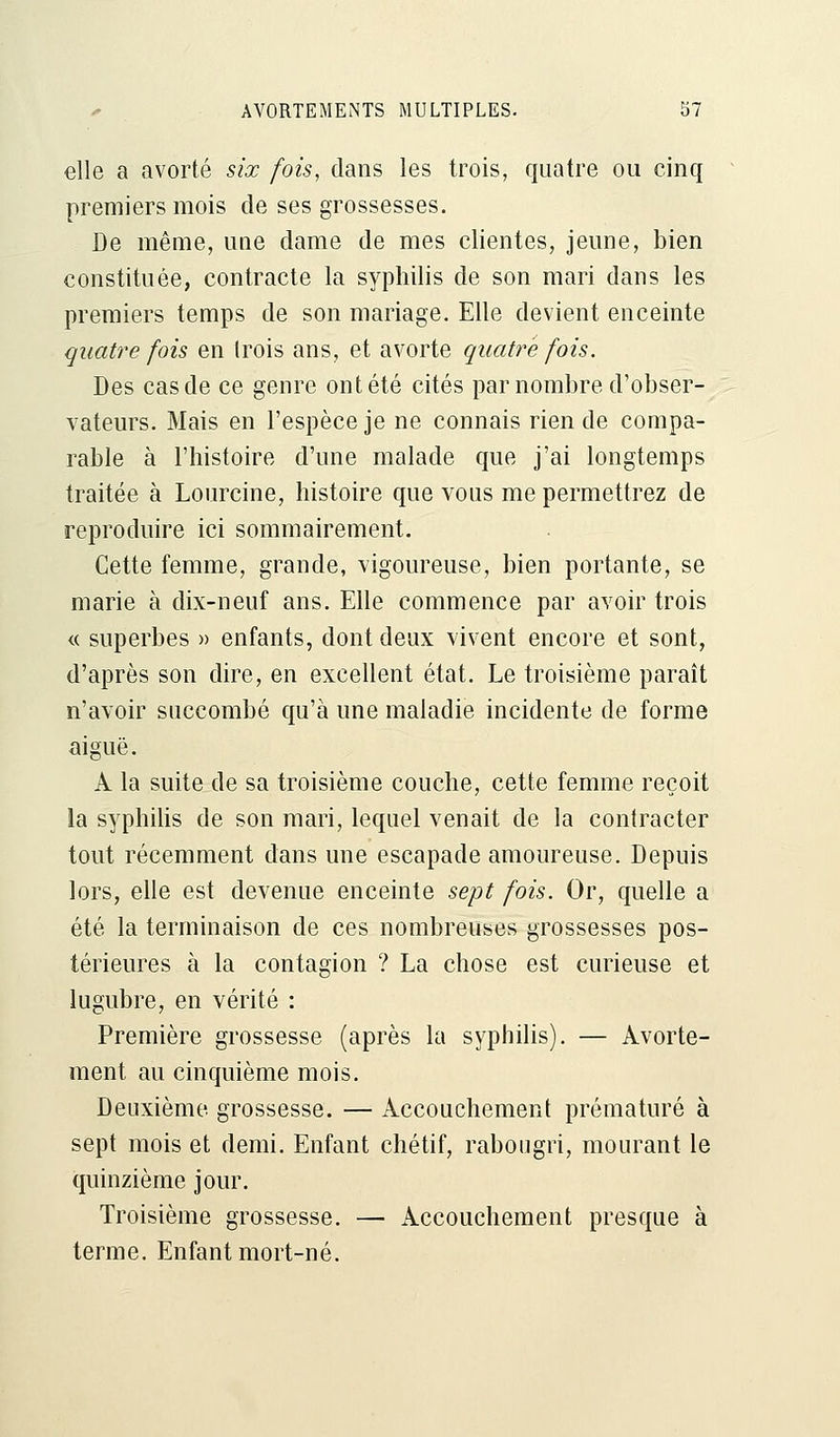 elle a avorté six fois, dans les trois, quatre ou cinq premiers mois de ses grossesses. De même, une dame de mes clientes, jeune, bien constituée, contracte la syphilis de son mari dans les premiers temps de son mariage. Elle devient enceinte quatre fois en trois ans, et avorte quatre fois. Des cas de ce genre ont été cités par nombre d'obser- vateurs. Mais en l'espèce je ne connais rien de compa- rable à l'histoire d'une malade que j'ai longtemps traitée à Lourcine, histoire que vous me permettrez de reproduire ici sommairement. Cette femme, grande, vigoureuse, bien portante, se marie à dix-neuf ans. Elle commence par avoir trois « superbes » enfants, dont deux vivent encore et sont, d'après son dire, en excellent état. Le troisième paraît n'avoir succombé qu'à une maladie incidente de forme aiguë. A la suite de sa troisième couche, cette femme reçoit la syphilis de son mari, lequel venait de la contracter tout récemment dans une escapade amoureuse. Depuis lors, elle est devenue enceinte sept fois. Or, quelle a été la terminaison de ces nombreuses grossesses pos- térieures à la contagion ? La chose est curieuse et lugubre, en vérité : Première grossesse (après la syphilis). — Avorte- ment au cinquième mois. Deuxième grossesse. — Accouchement prématuré à sept mois et demi. Enfant chétif, rabougri, mourant le quinzième jour. Troisième grossesse. — Accouchement presque à terme. Enfant mort-né.