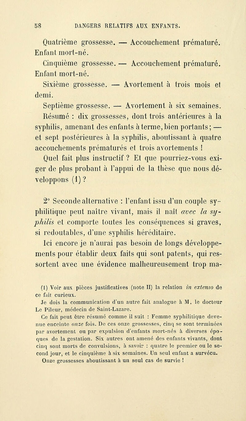 Quatrième grossesse. — Accouchement prématuré. Enfant mort-né. Cinquième grossesse. — Accouchement prématuré. Enfant mort-né. Sixième grossesse. — Avortement à trois mois et demi. Septième grossesse. — Avortement à six semaines. Résumé : dix grossesses, dont trois antérieures à la syphilis, amenant des enfants à terme, bien portants; — et sept postérieures à la syphilis, aboutissant à quatre accouchements prématurés et trois avortements ! Quel fait plus instructif ? Et que pourriez-vous exi- ger de plus probant à l'appui de la thèse que nous dé- veloppons (1) ? 2° Seconde alternative : l'enfant issu d'un couple sy- philitique peut naître vivant, mais il naît avec la sy- philis et comporte toutes les conséquences si graves, si redoutables, d'une syphilis héréditaire. Ici encore je n'aurai pas besoin de longs développe- ments pour établir deux faits qui sont patents, qui res- sortent avec une évidence malheureusement trop ma- (1) Voir aux pièces justificatives (note II) la relation in extenso de ce fait curieux. Je dois la communication d'un autre fait analogue à M. le docteur Le Pileur, médecin de Saint-Lazare. Ce fait peut être résumé comme il suit : Femme syphilitique deve- nue enceinte onze fois. De ces onze grossesses, cinq se sont terminées par avortement ou par expulsion d'enfants mort-nés à diverses épo- ques de la gestation. Six autres ont amené des enfants vivants, dont cinq sont morts de convulsions, à savoir : quatre le premier ou le se- cond jour, et le cinquième à six semaines. Un seul enfant a survécu. Onze grossesses aboutissant à un seul cas de survie !
