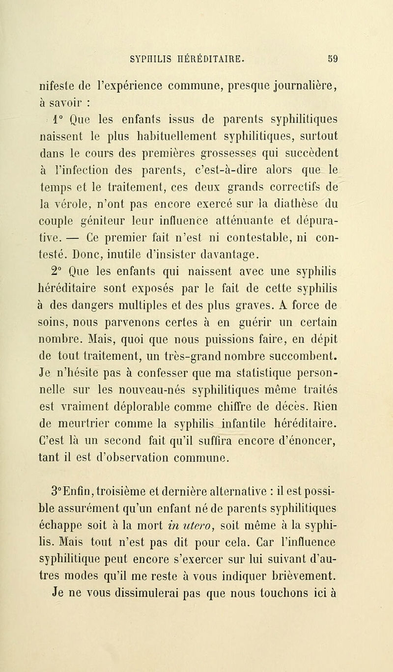 nifeste de l'expérience commune, presque journalière, à savoir : 1° Que les enfants issus de parents syphilitiques naissent le plus habituellement syphilitiques, surtout dans le cours des premières grossesses qui succèdent à l'infection des parents, c'est-à-dire alors que le temps et le traitement, ces deux grands correctifs de la vérole, n'ont pas encore exercé sur la diathèse du couple géniteur leur influence atténuante et dépura- tive. — Ce premier fait n'est ni contestable, ni con- testé. Donc, inutile d'insister davantage. 2° Que les enfants qui naissent avec une syphilis héréditaire sont exposés par le fait de cette syphilis à des dangers multiples et des plus graves. A force de soins, nous parvenons certes à en guérir un certain nombre. Mais, quoi que nous puissions faire, en dépit de tout traitement, un très-grand nombre succombent. Je n'hésite pas à confesser que ma statistique person- nelle sur les nouveau-nés syphilitiques même traités est vraiment déplorable comme chiffre de décès. Rien de meurtrier comme la syphilis infantile héréditaire. C'est là un second fait qu'il suffira encore d'énoncer, tant il est d'observation commune. 3°Enfin, troisième et dernière alternative : il est possi- ble assurément qu'un enfant né de parents syphilitiques échappe soit à la mort in utero, soit même à la syphi- lis. Mais tout n'est pas dit pour cela. Car l'influence syphilitique peut encore s'exercer sur lui suivant d'au- tres modes qu'il me reste à vous indiquer brièvement. Je ne vous dissimulerai pas que nous touchons ici à