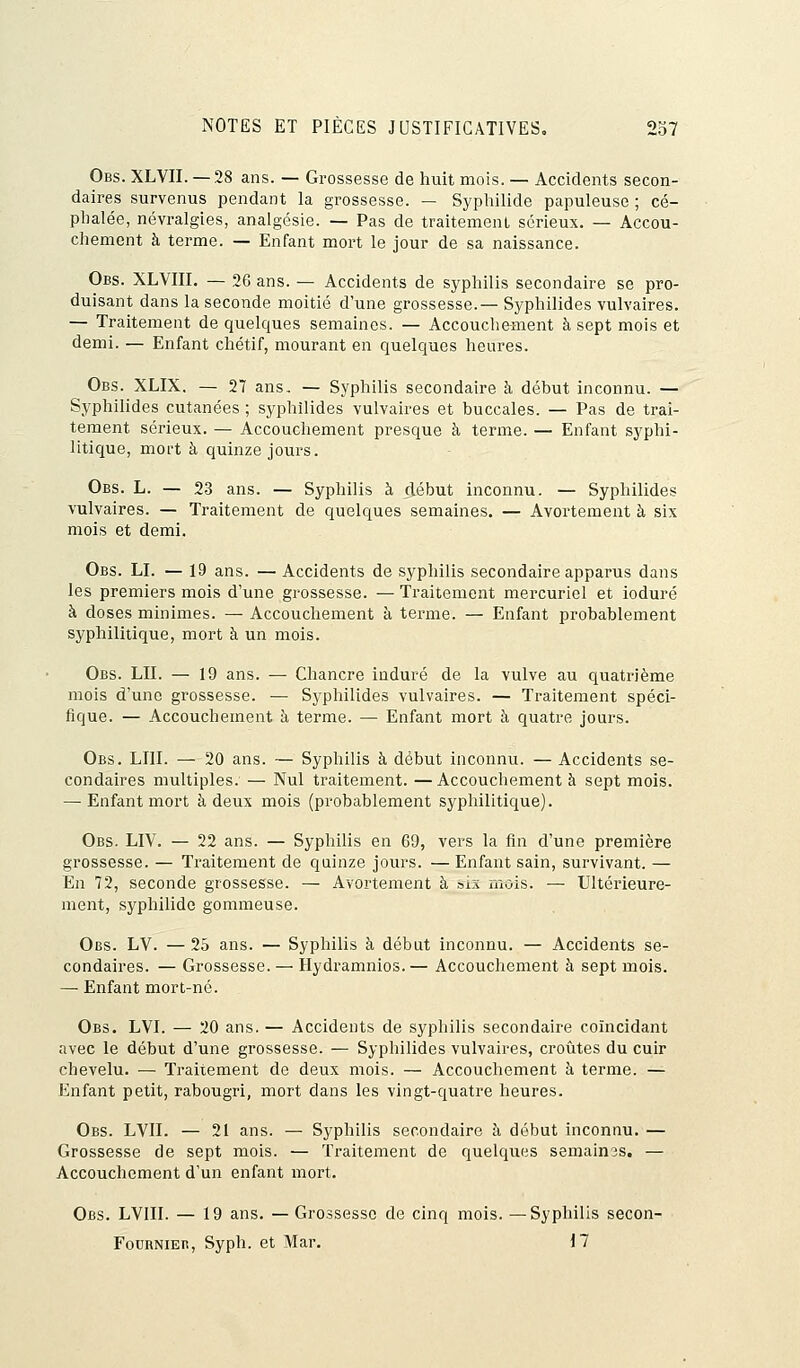 Obs. XLVII. — 28 ans. — Grossesse de huit mois. — Accidents secon- daires survenus pendant la grossesse. — Syphilide papuleuse ; cé- phalée, névralgies, analgésie. — Pas de traitement sérieux. — Accou- chement à terme. — Enfant mort le jour de sa naissance. Obs. XLVIII. — 26 ans. — Accidents de syphilis secondaire se pro- duisant dans la seconde moitié d'une grossesse.— Syphilides vulvaires. — Traitement de quelques semaines. — Accouchement à sept mois et demi. — Enfant chétif, mourant en quelques heures. Obs. XLIX. — 27 ans, — Syphilis secondaire à début inconnu. — Syphilides cutanées ; syphilides vulvaires et buccales. — Pas de trai- tement sérieux. — Accouchement presque à terme. — Enfant syphi- litique, mort à quinze jours. Obs. L. — 23 ans. — Syphilis à début inconnu. — Syphilides vulvaires. — Traitement de quelques semaines. — Avorteraient à six mois et demi. Obs. LI. — 19 ans. — Accidents de syphilis secondaire apparus dans les premiers mois d'une grossesse. — Traitement mercuriel et ioduré à doses minimes. — Accouchement à terme. — Enfant probablement syphilitique, mort à un mois. Obs. LU. — 19 ans. — Chancre induré de la vulve au quatrième mois d'une grossesse. — Syphilides vulvaires. — Traitement spéci- fique. — Accouchement à terme. — Enfant mort à quatre jours. Obs. LUI. — 20 ans. — Syphilis à début inconnu. — Accidents se- condaires multiples. — Nul traitement. — Accouchement à sept mois. — Enfant mort à deux mois (probablement syphilitique). Obs. LIV. — 22 ans. — Syphilis en 69, vers la fin d'une première grossesse. — Traitement de quinze jours. — Enfant sain, survivant. — En 72, seconde grossesse. — Avorteraient à ois mois. —■ Ultérieure- ment, syphilide gommeuse. Obs. LV. — 25 ans. — Syphilis à début inconnu. — Accidents se- condaires. — Grossesse. — Hydramnios. — Accouchement à sept mois. — Enfant mort-né. Obs. LVI. — 20 ans. — Accidents de syphilis secondaire coïncidant avec le début d'une grossesse. — Syphilides vulvaires, croûtes du cuir chevelu. — Traitement de deux mois. — Accouchement à terme. — Enfant petit, rabougri, mort dans les vingt-quatre heures. Obs. LVII. — 21 ans. — Syphilis secondaire à début inconnu. — Grossesse de sept mois. — Traitement de quelques semaines. — Accouchement d'un enfant mort. Obs. LVIII. — 19 ans. — Grossesse de cinq mois. —Syphilis secon- Foornieb, Syph. et Mar. 17