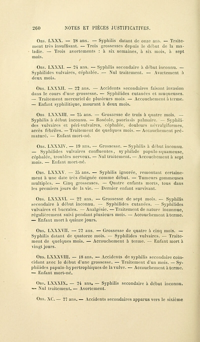 Obs. LXXX. — 28 ans. — Syphilis datant de onze ans. — Traite- ment très insuffisant. — Trois grossesses depuis le début de la ma- ladie. — Trois avortements : à six semaines, à six mois, à sept mois. Obs. LXXXI. — 24 ans. — Syphilis secondaire à début inconnu. — Syphilides vulvaires, céphalée. — Nul traitement. — Avortement à deux mois. Obs. LXXXII. — 22 ans. — Accidents secondaires faisant invasion dans le cours d'une grossesse. — Syphilides cutanées et muqueuses. — Traitement mercuriel de plusieurs mois. — Accouchement à terme. — Enfant syphilitique, mourant à deux mois. Obs. LXXXIII. — 25 ans. — Grossesse de trois à quatre mois. — Syphilis à début inconnu. — Roséole, psoriasis palmaire. — Syphili- des vulvaires et péri-vulvaires, céphalée, douleurs névralgiformes, accès fébriles. — Traitement de quelques mois. — Accouchement pré- maturé. — Enfant mort-né. Obs. LXXXIV. — 19 ans. — Grossesse. —Syphilis à début inconnu. — Syphilides vulvaires confluentes, syphilide papulo-squameuse, céphalée, troubles nerveux. — Nul traitement. — Accouchement à sept mois. — Enfant mort-né. Obs. LXXXV. — 35 ans. — Syphilis ignorée, remontant certaine- ment à une date très éloignée comme début. — Tumeurs gommeuses multiples. — Cinq grossesses. — Quatre enfants morts, tous dans les premiers jours de la vie. — Dernier enfant survivant. Obs. LXXXVI. — 22 ans. — Grossesse de sept mois. — Syphilis secondaire à début inconnu. — Syphilides cutanées. — Syphilides vulvaires et buccales. — Analgésie. — Traitement de nature inconnue, régulièrement suivi pendant plusieurs mois. — Accouchement à terme. — Enfant mort à quinze jours. Obs. LXXXVII. — 22 ans. — Grossesse de quatre à cinq mois. — Syphilis datant de quatorze mois. — Syphilides vulvaires. — Traite- ment de quelques mois. — Accouchement à terme. — Enfant mort à vingt jours. Obs. LXXXVHI. — 18 ans. — Accidents de syphilis secondaire coïn- cidant avec le début d'une grossesse. — Traitement d'un mois. — Sy- philides papulo-hypertrophiques de la vulve. — Accouchement à terme. — Enfant mort-né. Obs. LXXXIX. — 24 ans. — Syphilis secondaire à début inconnu. •=>! Nul traitement. — Avortement. Obs. XC. — 27 ans. — Accidents secondaires apparus vers le sixième