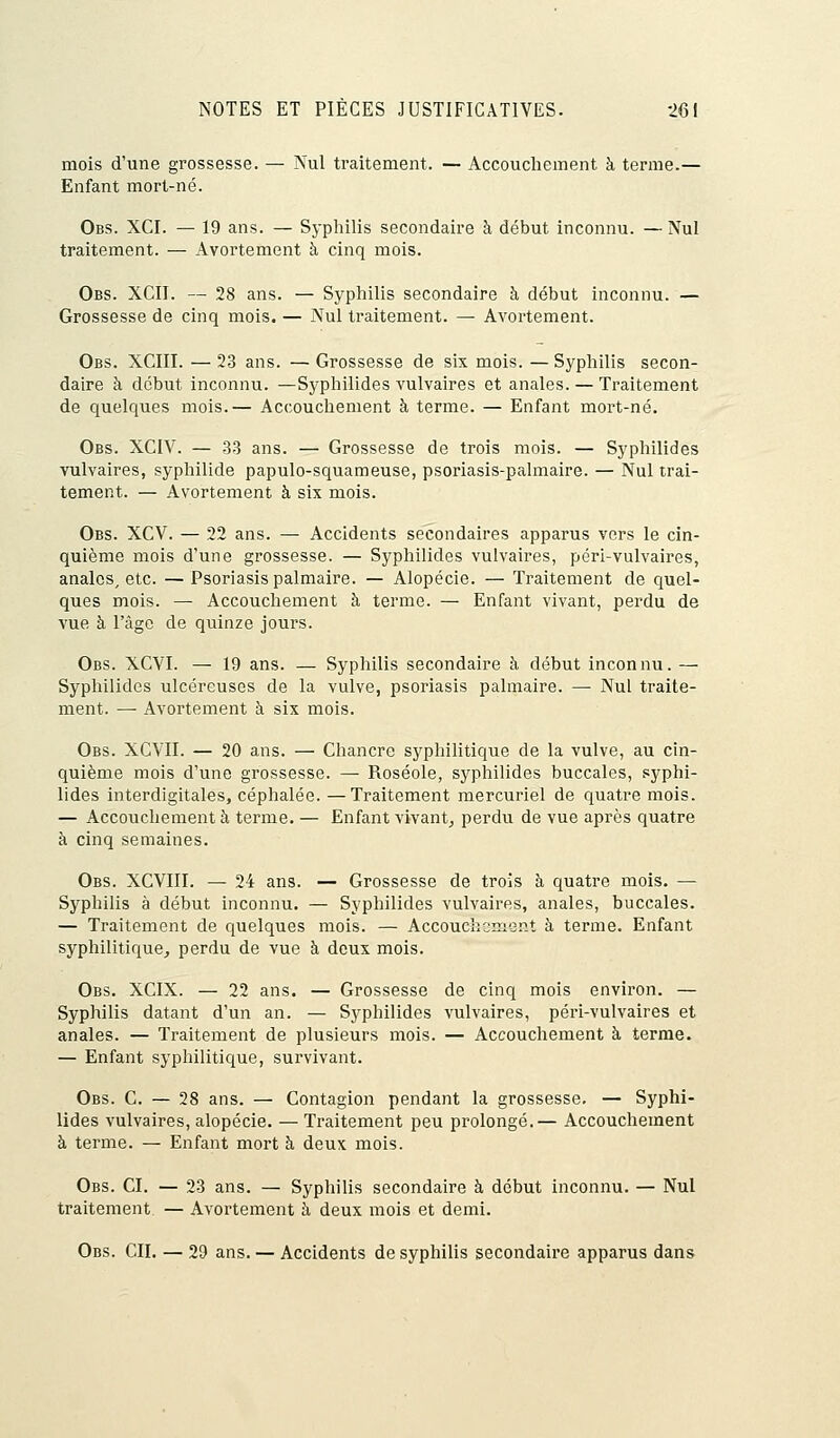 mois d'une grossesse. — Nul traitement. — Accouchement à terme.— Enfant mort-né. Obs. XCI. — 19 ans. — Syphilis secondaire à début inconnu. —Nul traitement. — Avortement à cinq mois. Obs. XCII. — 28 ans. — Syphilis secondaire à début inconnu. — Grossesse de cinq mois. — Nul traitement. — Avortement. Obs. XCIII. — 23 ans. — Grossesse de six mois. — Syphilis secon- daire à début inconnu. —Syphilides vulvaires et anales. — Traitement de quelques mois.— Accouchement à terme. — Enfant mort-né. Obs. XCIV. — 33 ans. — Grossesse de trois mois. — Syphilides vulvaires, syphilide papulo-squameuse, psoriasis-palmaire. — Nul trai- tement. — Avortement à six mois. Obs. XCV. — 22 ans. — Accidents secondaires apparus vers le cin- quième mois d'une grossesse. — Syphilides vulvaires, péri-vulvaires, anales, etc. — Psoriasis palmaire. — Alopécie. — Traitement de quel- ques mois. — Accouchement à terme. — Enfant vivant, perdu de vue à l'âge de quinze jours. Obs. XCYI. — 19 ans. — Syphilis secondaire à début inconnu. — Syphilides ulcéreuses de la vulve, psoriasis palmaire. — Nul traite- ment. — Avortement à six mois. Obs. XCVII. — 20 ans. — Chancre syphilitique de la vulve, au cin- quième mois d'une grossesse. — Roséole, syphilides buccales, syphi- lides interdigitales, céphalée. —Traitement mercuriel de quatre mois. — Accouchement à terme. — Enfant vivant, perdu de vue après quatre à cinq semaines. Obs. XCVIII. — 24 ans. — Grossesse de trois à quatre mois. — Syphilis à début inconnu. — Syphilides vulvaires, anales, buccales. — Traitement de quelques mois. — Accouchement à terme. Enfant syphilitique, perdu de vue à deux mois. Obs. XCIX. — 22 ans. — Grossesse de cinq mois environ. — Syphilis datant d'un an. — Syphilides vulvaires, péri-vulvaires et anales. — Traitement de plusieurs mois. — Accouchement à ternie. — Enfant syphilitique, survivant. Obs. C. — 28 ans. — Contagion pendant la grossesse. — Syphi- lides vulvaires, alopécie. — Traitement peu prolongé.— Accouchement à terme. — Enfant mort à deux mois. Obs. CI. — 23 ans. — Syphilis secondaire à début inconnu. — Nul traitement — Avortement a deux mois et demi. Obs. CIL — 29 ans. — Accidents de syphilis secondaire apparus dans