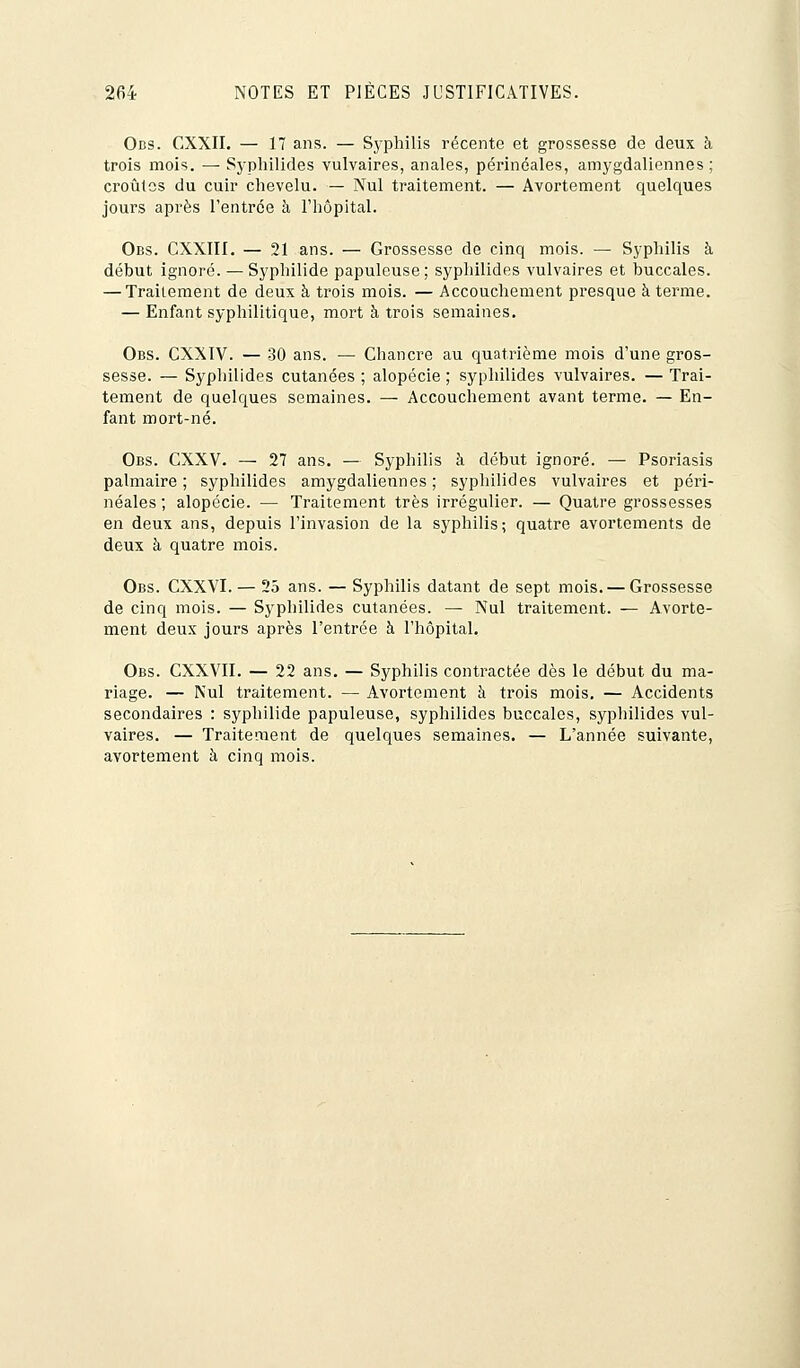 Obs. CXXII. — 17 ans. — Syphilis récente et grossesse de deux à trois mois. — Syphilides vulvaires, anales, périnéales, amygdaliennes ; croûtes du cuir chevelu. — Nul traitement. — Avortement quelques jours après l'entrée à l'hôpital. Obs. CXXIII. — 21 ans. — Grossesse de cinq mois. — Syphilis à début ignoré. — Syphilide papuleuse; syphilides vulvaires et buccales. — Traitement de deux à trois mois. — Accouchement presque à terme. — Enfant syphilitique, mort à trois semaines. Obs. CXXIV. — 30 ans. — Chancre au quatrième mois d'une gros- sesse. — Syphilides cutanées ; alopécie ; syphilides vulvaires. — Trai- tement de quelques semaines. — Accouchement avant terme. — En- fant mort-né. Obs. CXXV. — 27 ans. — Syphilis à début ignoré. — Psoriasis palmaire ; syphilides amygdaliennes ; syphilides vulvaires et péri- néales ; alopécie. — Traitement très irrégulier. — Quatre grossesses en deux ans, depuis l'invasion de la syphilis; quatre avortements de deux à quatre mois. Obs. CXXVI. — 25 ans. — Syphilis datant de sept mois. — Grossesse de cinq mois. — Syphilides cutanées. — Nul traitement. — Avorte- ment deux jours après l'entrée à l'hôpital. Obs. CXXVII. — 22 ans. — Syphilis contractée dès le début du ma- riage. — Nul traitement. — Avortement à trois mois. — Accidents secondaires : syphilide papuleuse, syphilides buccales, syphilides vul- vaires. — Traitement de quelques semaines. — L'année suivante, avortement à cinq mois.