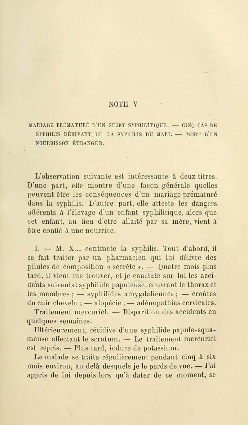 MARIAGE PRÉMATURÉ D'UN SUJET SYPHILITIQUE. — CINQ CAS DE SYPHILIS DÉRIVANT DE LA SYPHILIS DU MARI. — MORT D'UN NOURRISSON ÉTRANGER. L'observation suivante est intéressante à deux titres. D'une part, elle montre d'une façon générale quelles peuvent être les conséquences d'un mariage prématuré dans la syphilis. D'autre part, elle atteste les dangers afférents à l'élevage d'un enfant syphilitique, alors que cet enfant, au lieu d'être allaité par sa mère, vient à être confié à une nourrice. I. — M. X... contracte la syphilis. Tout d'abord, il se fait traiter par un pharmacien qui lui délivre des pilules de composition « secrète ». — Quatre mois plus tard, il vient me trouver, et je constate sur lui les acci- dents suivants: syphilide papuleuse, couvrant le thorax et les membres ; — syphilides amygdaliennes ; — croûtes du cuir chevelu ; — alopécie ; — adénopathies cervicales. Traitement mercuriel. — Disparition des accidents en quelques semaines. Ultérieurement, récidive d'une syphilide papulo-squa- meuse affectant le scrotum. — Le traitement mercuriel est repris. — Plus tard, iodure de potassium. Le malade se traite régulièrement pendant cinq à six mois environ, au delà desquels je le perds de vue. — J'ai appris de lui depuis lors qu'à dater de ce moment, se