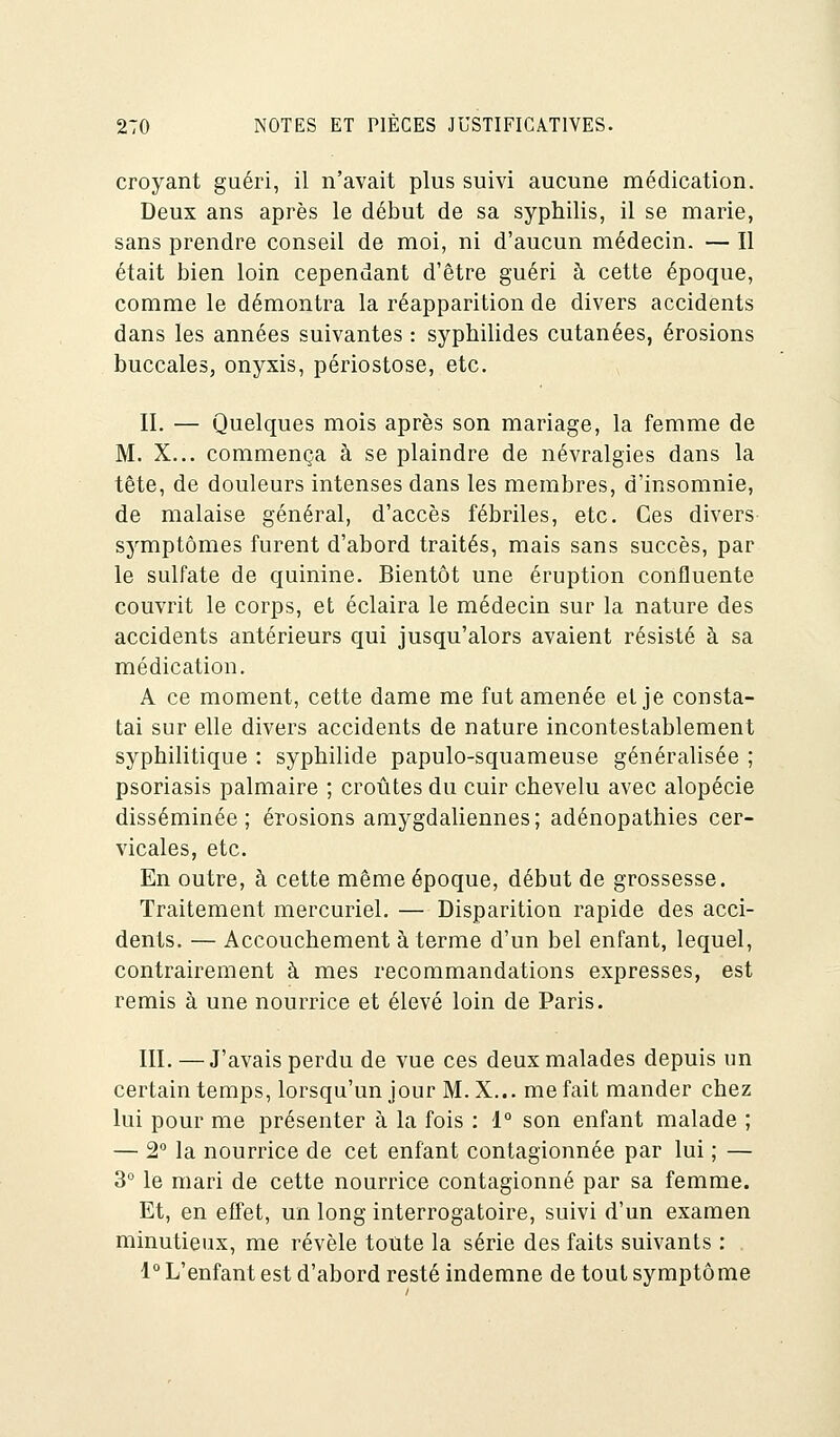 croyant guéri, il n'avait plus suivi aucune médication. Deux ans après le début de sa syphilis, il se marie, sans prendre conseil de moi, ni d'aucun médecin. — Il était bien loin cependant d'être guéri à cette époque, comme le démontra la réapparition de divers accidents dans les années suivantes : syphilides cutanées, érosions buccales, onyxis, périostose, etc. II. — Quelques mois après son mariage, la femme de M. X... commença à se plaindre de névralgies dans la tête, de douleurs intenses dans les membres, d'insomnie, de malaise général, d'accès fébriles, etc. Ces divers symptômes furent d'abord traités, mais sans succès, par le sulfate de quinine. Bientôt une éruption confluente couvrit le corps, et éclaira le médecin sur la nature des accidents antérieurs qui jusqu'alors avaient résisté à sa médication. A ce moment, cette dame me fut amenée et je consta- tai sur elle divers accidents de nature incontestablement syphilitique : syphilide papulo-squameuse généralisée ; psoriasis palmaire ; croûtes du cuir chevelu avec alopécie disséminée; érosions amygdaliennes; adénopathies cer- vicales, etc. En outre, à cette même époque, début de grossesse. Traitement mercuriel. — Disparition rapide des acci- dents. — Accouchement à terme d'un bel enfant, lequel, contrairement à mes recommandations expresses, est remis à une nourrice et élevé loin de Paris. III. —J'avais perdu de vue ces deux malades depuis un certain temps, lorsqu'un jour M.X... méfait mander chez lui pour me présenter à la fois : 1° son enfant malade ; — 2° la nourrice de cet enfant contagionnée par lui ; — 3° le mari de cette nourrice contagionné par sa femme. Et, en effet, un long interrogatoire, suivi d'un examen minutieux, me révèle toute la série des faits suivants : 1° L'enfant est d'abord resté indemne de tout symptôme
