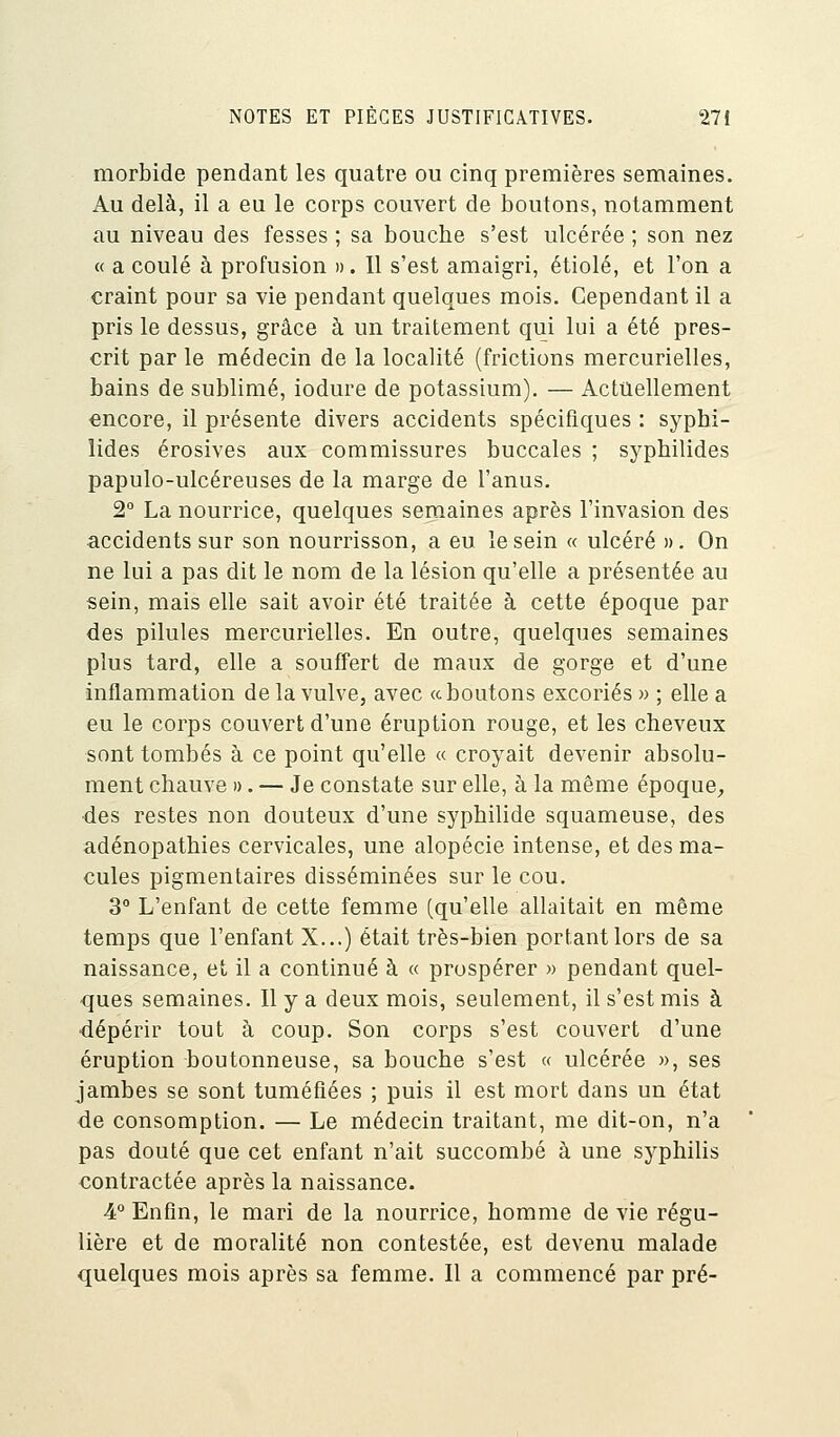 morbide pendant les quatre ou cinq premières semaines. Au delà, il a eu le corps couvert de boutons, notamment au niveau des fesses ; sa bouche s'est ulcérée ; son nez « a coulé à profusion ». Il s'est amaigri, étiolé, et l'on a craint pour sa vie pendant quelques mois. Cependant il a pris le dessus, grâce à un traitement qui lui a été pres- crit par le médecin de la localité (frictions mercurielles, bains de sublimé, iodure de potassium). — Actuellement encore, il présente divers accidents spécifiques : syphi- lides érosives aux commissures buccales ; syphilides papulo-ulcéreuses de la marge de l'anus. 2° La nourrice, quelques semaines après l'invasion des accidents sur son nourrisson, a eu le sein « ulcéré ». On ne lui a pas dit le nom de la lésion qu'elle a présentée au sein, mais elle sait avoir été traitée à cette époque par des pilules mercurielles. En outre, quelques semaines plus tard, elle a souffert de maux de gorge et d'une inflammation de la vulve, avec a boutons excoriés » ; elle a eu le corps couvert d'une éruption rouge, et les cheveux sont tombés à ce point qu'elle « croyait devenir absolu- ment chauve ». — Je constate sur elle, à la même époque, des restes non douteux d'une syphilide squameuse, des adénopathies cervicales, une alopécie intense, et des ma- cules pigmentaires disséminées sur le cou. 3° L'enfant de cette femme (qu'elle allaitait en même temps que l'enfant X...) était très-bien portant lors de sa naissance, et il a continué à « prospérer » pendant quel- ques semaines. Il y a deux mois, seulement, il s'est mis à dépérir tout à coup. Son corps s'est couvert d'une éruption boutonneuse, sa bouche s'est « ulcérée », ses jambes se sont tuméfiées ; puis il est mort dans un état de consomption. — Le médecin traitant, me dit-on, n'a pas douté que cet enfant n'ait succombé à une syphilis contractée après la naissance. 4° Enfin, le mari de la nourrice, homme de vie régu- lière et de moralité non contestée, est devenu malade quelques mois après sa femme. Il a commencé par pré-