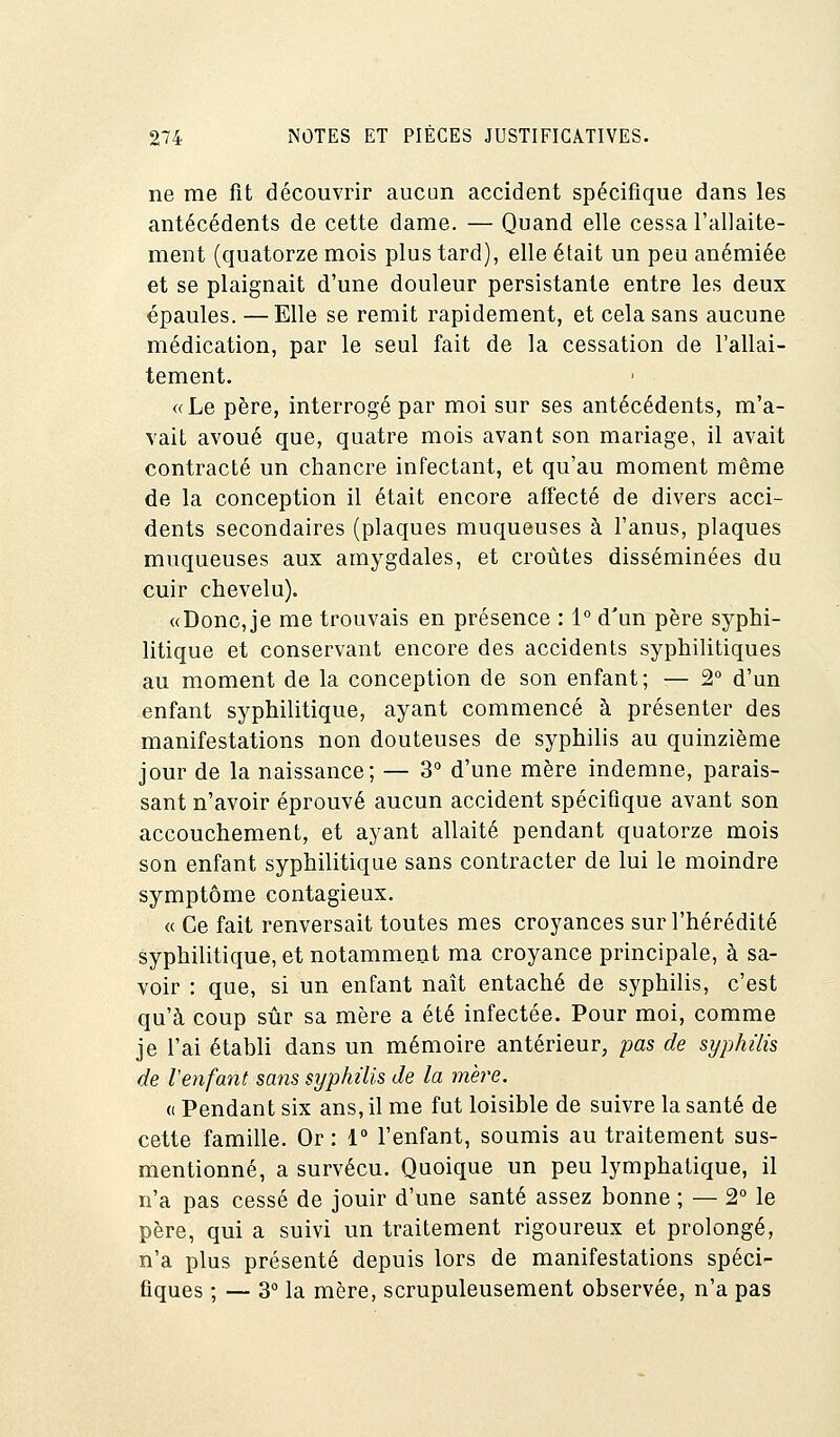 ne me fit découvrir aucun accident spécifique dans les antécédents de cette dame. — Quand elle cessa l'allaite- ment (quatorze mois plus tard), elle était un peu anémiée et se plaignait d'une douleur persistante entre les deux épaules. — Elle se remit rapidement, et cela sans aucune médication, par le seul fait de la cessation de l'allai- tement. «Le père, interrogé par moi sur ses antécédents, m'a- vait avoué que, quatre mois avant son mariage, il avait contracté un chancre infectant, et qu'au moment même de la conception il était encore affecté de divers acci- dents secondaires (plaques muqueuses à l'anus, plaques muqueuses aux amygdales, et croûtes disséminées du cuir chevelu). «Doncje me trouvais en présence : 1° d'un père syphi- litique et conservant encore des accidents syphilitiques au moment de la conception de son enfant; — 2° d'un enfant syphilitique, ayant commencé à présenter des manifestations non douteuses de syphilis au quinzième jour de la naissance; — 3° d'une mère indemne, parais- sant n'avoir éprouvé aucun accident spécifique avant son accouchement, et ayant allaité pendant quatorze mois son enfant syphilitique sans contracter de lui le moindre symptôme contagieux. « Ce fait renversait toutes mes croyances sur l'hérédité syphilitique, et notamment ma croyance principale, à sa- voir : que, si un enfant naît entaché de syphilis, c'est qu'à coup sûr sa mère a été infectée. Pour moi, comme je l'ai établi dans un mémoire antérieur, pas de syphilis de l'enfant sans syphilis de la mère. « Pendant six ans, il me fut loisible de suivre la santé de cette famille. Or : 1° l'enfant, soumis au traitement sus- mentionné, a survécu. Quoique un peu lymphatique, il n'a pas cessé de jouir d'une santé assez bonne ; — 2° le père, qui a suivi un traitement rigoureux et prolongé, n'a plus présenté depuis lors de manifestations spéci- fiques ; — 3° la mère, scrupuleusement observée, n'a pas