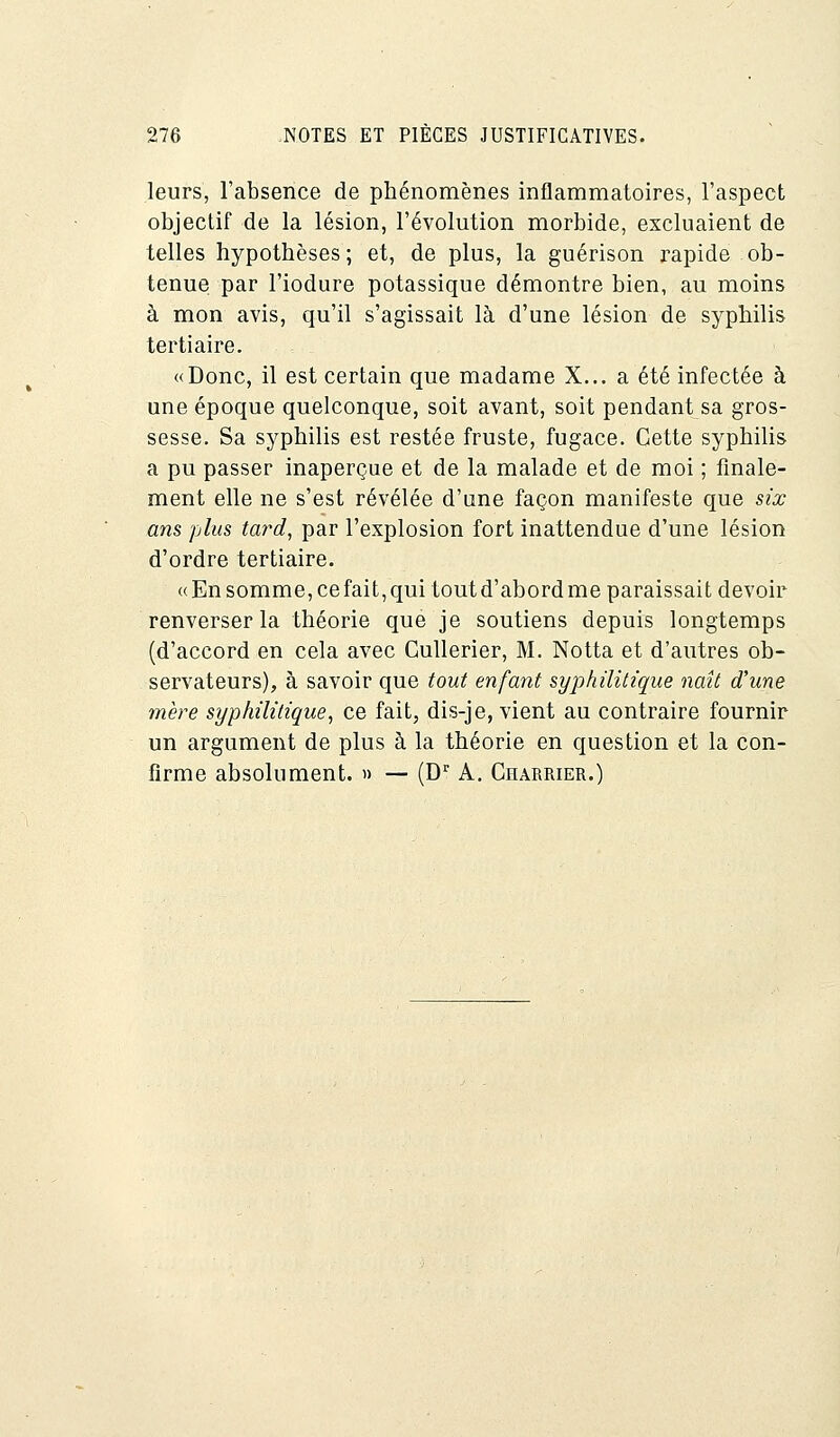 leurs, l'absence de phénomènes inflammatoires, l'aspect objectif de la lésion, l'évolution morbide, excluaient de telles hypothèses; et, de plus, la guérison rapide ob- tenue par l'iodure potassique démontre bien, au moins à mon avis, qu'il s'agissait là d'une lésion de syphilis tertiaire. «Donc, il est certain que madame X... a été infectée à une époque quelconque, soit avant, soit pendant sa gros- sesse. Sa syphilis est restée fruste, fugace. Cette syphilis a pu passer inaperçue et de la malade et de moi ; finale- ment elle ne s'est révélée d'une façon manifeste que six ans plus tard, par l'explosion fort inattendue d'une lésion d'ordre tertiaire. «En somme, ce fait, qui tout d'abord me paraissait devoir renverser la théorie que je soutiens depuis longtemps (d'accord en cela avec Gullerier, M. Notta et d'autres ob- servateurs), à savoir que tout enfant syphilitique naît d'une mère syphilitique, ce fait, dis-je, vient au contraire fournir un argument de plus à la théorie en question et la con- firme absolument. » — (Dr A. Charrier.)