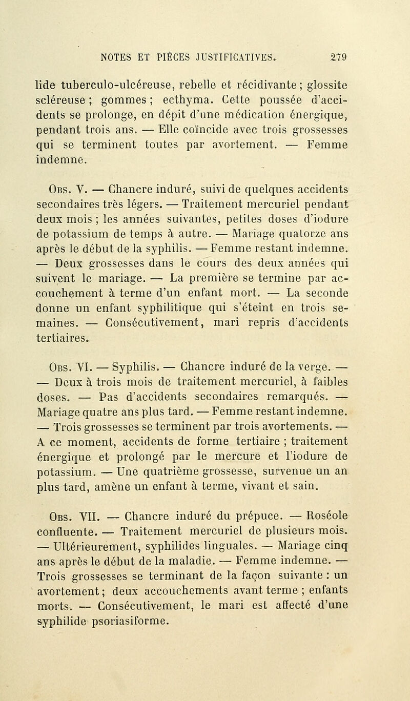 lide tuberculo-ulcéreuse, rebelle et récidivante; glossite scléreuse ; gommes ; ecthyma. Cette poussée d'acci- dents se prolonge, en dépit d'une médication énergique, pendant trois ans. — Elle coïncide avec trois grossesses qui se terminent toutes par avortement. — Femme indemne. Obs. V. — Chancre induré, suivi de quelques accidents secondaires très légers. — Traitement mercuriel pendant deux mois ; les années suivantes, petites doses d'iodure de potassium de temps à autre. — Mariage quatorze ans après le début de la syphilis. —Femme restant indemne. — Deux grossesses dans le cours des deux années qui suivent le mariage. — La première se termine par ac- couchement à terme d'un enfant mort. — La seconde donne un enfant syphilitique qui s'éteint en trois se- maines. — Consécutivement, mari repris d'accidents tertiaires. Obs. VI. — Syphilis. — Chancre induré de la verge. — — Deux à trois mois de traitement mercuriel, à faibles doses. — Pas d'accidents secondaires remarqués. — Mariage quatre ans plus tard. — Femme restant indemne. — Trois grossesses se terminent par trois avortements. — A ce moment, accidents de forme tertiaire ; traitement énergique et prolongé par le mercure et l'iodure de potassium. — Une quatrième grossesse, survenue un an plus tard, amène un enfant à terme, vivant et sain. Obs. VIL — Chancre induré du prépuce. — Roséole confluente. — Traitement mercuriel de plusieurs mois. — Ultérieurement, syphilides linguales. — Mariage cinq ans après le début de la maladie. — Femme indemne. — Trois grossesses se terminant de la façon suivante : un avortement ; deux accouchements avant terme ; enfants morts. — Consécutivement, le mari est affecté d'une syphilide psoriasiforme.
