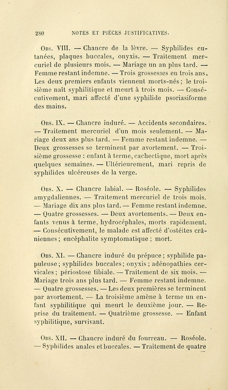 Obs. VIII. — Chancre de la lèvre. — Syphilides cu- tanées, plaques buccales, onyxis. — Traitement mer- curiel de plusieurs mois. — Mariage un an plus tard. — Femme restant indemne. — Trois grossesses en trois ans. Les deux premiers enfants viennent morts-nés ; le troi- sième naît syphilitique et meurt à trois mois. — Consé- cutivement, mari affecté d'une syphilide psoriasiforme des mains. Obs. IX. — Chancre induré. — Accidents secondaires. ' — Traitement mercuriel d'un mois seulement. — Ma- riage deux ans plus tard. — Femme restant indemne. — Deux grossesses se terminent par avortement. — Troi- sième grossesse : enfant à terme, cachectique, mort après quelques semaines. — Ultérieurement, mari repris de syphilides ulcéreuses de la verge. Obs. X. — Chancre labial. — Roséole. — Syphilides amygdaliennes. — Traitement mercuriel de trois mois. — Mariage dix ans plus tard. — Femme restant indemne. — Quatre grossesses. — Deux avortements. — Deux en- fants venus à terme, hydrocéphales, morts rapidement. — Consécutivement, le malade est affecté d'ostéites crâ- niennes ; encéphalite symptomatique ; mort. Obs. XI. — Chancre induré du prépuce ; syphilide pa- puleuse ; syphilides buccales; onyxis ; adénopathies cer- vicales; périostose tibiale. — Traitement de six mois. — Mariage trois ans plus tard. — Femme restant indemne. — Quatre grossesses. — Les deux premières se terminent par avortement. — La troisième amène à terme un en- fant syphilitique qui meurt le deuxième jour. — Re- prise du traitement. — Quatrième grossesse. — Enfant syphilitique, survivant. Obs. XII. — Chancre induré du fourreau. — Roséole. — Syphilides anales et buccales. —Traitement de quatre