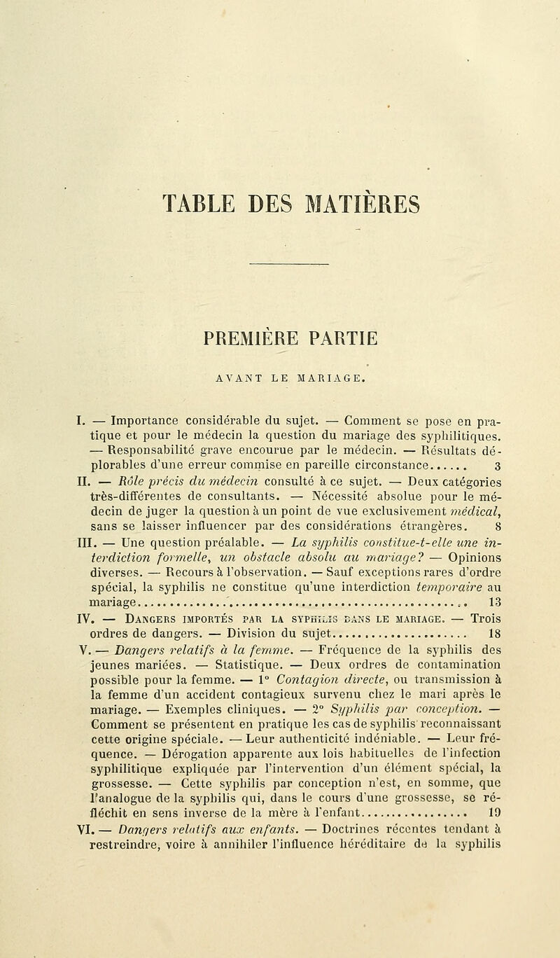 TABLE DES MATIERES PREMIERE PARTIE AVANT LE MARIAGE. I. — Importance considérable du sujet. — Comment se pose en pra- tique et pour le médecin la question du mariage des syphilitiques. — Responsabilité grave encourue par le médecin. — Résultats dé- plorables d'une erreur commise en pareille circonstance 3 IL — Rôle précis du médecin consulté à ce sujet. — Deux catégories très-différentes de consultants. — Nécessité absolue pour le mé- decin de juger la question à un point de vue exclusivement médical, sans se laisser influencer par des considérations étrangères. 8 III. — Une question préalable. — La syphilis constitue-t-elle une in- terdiction formelle, un obstacle absolu au mariage? — Opinions diverses. — Recours à l'observation. — Sauf exceptions rares d'ordre spécial, la syphilis ne constitue qu'une interdiction temporaire au mariage , 13 IV. — Dangers importés par la syphilis dans le mariage. — Trois ordres de dangers. — Division du sujet 18 V. — Dangers relatifs à la femme. — Fréquence de la syphilis des jeunes mariées. — Statistique. — Deux ordres de contamination possible pour la femme. — 1° Contagion directe, ou transmission à la femme d'un accident contagieux survenu chez le mari après le mariage. — Exemples cliniques. — 2° Syphilis par conception. — Comment se présentent en pratique les cas de syphilis reconnaissant cette origine spéciale. —Leur authenticité indéniable. — Leur fré- quence. — Dérogation apparente aux lois habituelles de l'infection syphilitique expliquée par l'intervention d'un élément spécial, la grossesse. — Cette syphilis par conception n'est, en somme, que l'analogue de la syphilis qui, dans le cours d'une grossesse, se ré- fléchit en sens inverse de la mère à l'enfant 19 VI. — Dangers relatifs aux enfants. — Doctrines récentes tendant à restreindre, voire à annihiler l'influence héréditaire de la syphilis