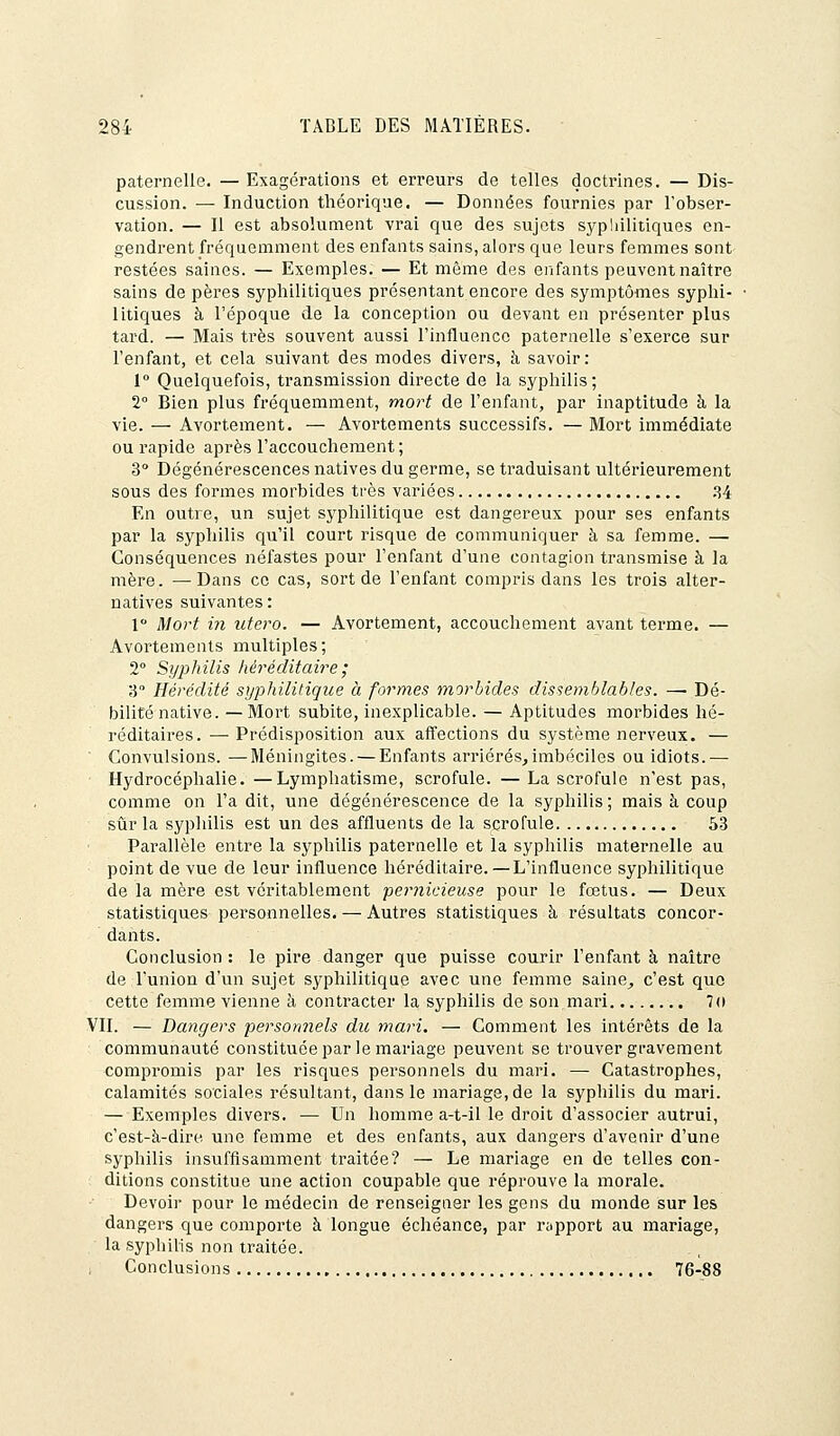 paternelle. — Exagérations et erreurs de telles doctrines. — Dis- cussion. — Induction théorique. — Données fournies par l'obser- vation. — Il est absolument vrai que des sujets syphilitiques en- gendrent fréquemment des enfants sains, alors que leurs femmes sont restées saines. — Exemples. — Et même des enfants peuvent naître sains de pères syphilitiques présentant encore des symptômes syphi- litiques à l'époque de la conception ou devant en présenter plus tard. — Mais très souvent aussi l'influence paternelle s'exerce sur l'enfant, et cela suivant des modes divers, à savoir : 1° Quelquefois, transmission directe de la syphilis; 2° Bien plus fréquemment, mort de l'enfant, par inaptitude à la vie. — Avortement. — Avortements successifs. — Mort immédiate ou rapide après l'accouchement; 3° Dégénérescences natives du germe, se traduisant ultérieurement sous des formes morbides très variées 34 En outre, un sujet syphilitique est dangereux pour ses enfants par la syphilis qu'il court risque de communiquer à sa femme. — Conséquences néfastes pour l'enfant d'une contagion transmise à la mère. —Dans ce cas, sort de l'enfant compris dans les trois alter- natives suivantes : 1° Mort in utero. — Avortement, accouchement avant terme. — Avortements multiples; 2° Syphilis héréditaire ; 3 Hérédité syphilitique à formes morbides dissemblables. — Dé- bilité native. — Mort subite, inexplicable. — Aptitudes morbides hé- réditaires. — Prédisposition aux affections du système nerveux. — ' Convulsions. —Méningites. — Enfants arriérés,imbéciles ou idiots.— Hydrocéphalie. —Lymphatisme, scrofule. — La scrofule n'est pas, comme on l'a dit, une dégénérescence de la syphilis ; mais à coup sûr la syphilis est un des affluents de la scrofule 53 Parallèle entre la syphilis paternelle et la syphilis maternelle au point de vue de leur influence héréditaire. — L'influence syphilitique de la mère est véritablement pernicieuse pour le fœtus. — Deux statistiques personnelles. — Autres statistiques à résultats concor- dants. Conclusion : le pire danger que puisse courir l'enfant à naître de l'union d'un sujet syphilitique avec une femme saine, c'est que cette femme vienne à contracter la syphilis de son mari 7o VIL — Dangers personnels du mari. — Comment les intérêts de la ; communauté constituée par le mariage peuvent se trouver gravement compromis par les risques personnels du mari. — Catastrophes, calamités sociales résultant, dans le mariage, de la syphilis du mari. — Exemples divers. — Un homme a-t-il le droit d'associer autrui, c'est-à-dire une femme et des enfants, aux dangers d'avenir d'une syphilis insuffisamment traitée? — Le mariage en de telles con- ditions constitue une action coupable que réprouve la morale. Devoir pour le médecin de renseigner les gens du monde sur les dangers que comporte à longue échéance, par rapport au mariage, la syphilis non traitée. Conclusions 76-88