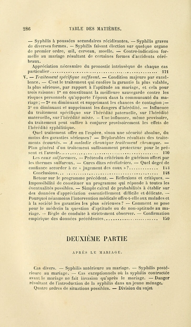 — Syphilis à poussées secondaires récidivantes. — Syphilis graves de diverses formes. — Syphilis faisant élection sur quelque organe de premier ordre, œil, cerveau, moelle. — Contre-indication for- melle au mariage résultant de certaines formes d'accidents céré- braux. Appréciation nécessaire du pronostic intrinsèque de chaque cas particulier 121 V. — Traitement spécifique suffisant. — Condition majeure par excel- lence. — C'est le traitement qui confère la garantie la plus valable, la plus sérieuse, par rapport à l'aptitude au mariage, et cela pour trois raisons: 1° en constituant la meilleure sauvegarde contre les risques personnels qu'apporte l'époux dans la communauté du ma- riage ;— 2° en diminuant et supprimant les chances de contagion ;— 3° en diminuant et supprimant les dangers d'hérédité. — Influence du traitement spécifique sur l'hérédité paternelle, sur l'hérédité maternelle, sur l'hérédité mixte. — Une influence, même provisoire, du traitement peut suffire à conjurer provisoirement les effets de l'hérédité syphilitique. Quel traitement offre en l'espèce, sinon une sécurité absolue, du moins des garanties sérieuses? — Déplorables résultats des traite- ments écourtés. — A maladie chronique traitement chronique. — Plan général d'un traitement suffisamment protecteur pour le pré- sent et l'avenir 130 Les eaux sulfureuses. — Prétendu critérium de guérison offert par les thermes sulfureux. — Cures dites révélatrices. — Quel degré de confiance accorder à ce « jugement des eaux »? 113 Conclusions 148 Pietour sur le programme précédent. — Réflexions et critiques. — Impossibilité de constituer un programme qui réponde à toutes les éventualités possibles. — Simple calcul de probabilités à établir sur des données d'appréciation essentiellement difficile et délicate. — Pourquoi néanmoins l'intervention médicale offre-t-elle aux malades et à la société les garanties les plus sérieuses ? — Comment se pose pour le médecin la question d'aptitude ou de non-aptitude au ma- riage. — Piègle de conduite à strictement observer. — Confirmation empirique des données précédentes 150 DEUXIEME PARTIE APRES LE MARIAGE. Cas divers. — Syphilis antérieure au mariage. — Syphilis posté- rieure au mariage. — Cas exceptionnels où la syphilis contractée avant le mariage ne fait invasion qu'après le mariage. — Danger résultant de l'introduction de la syphilis dans un jeune ménage. Quatre ordres de situations possibles. — Division du sujet