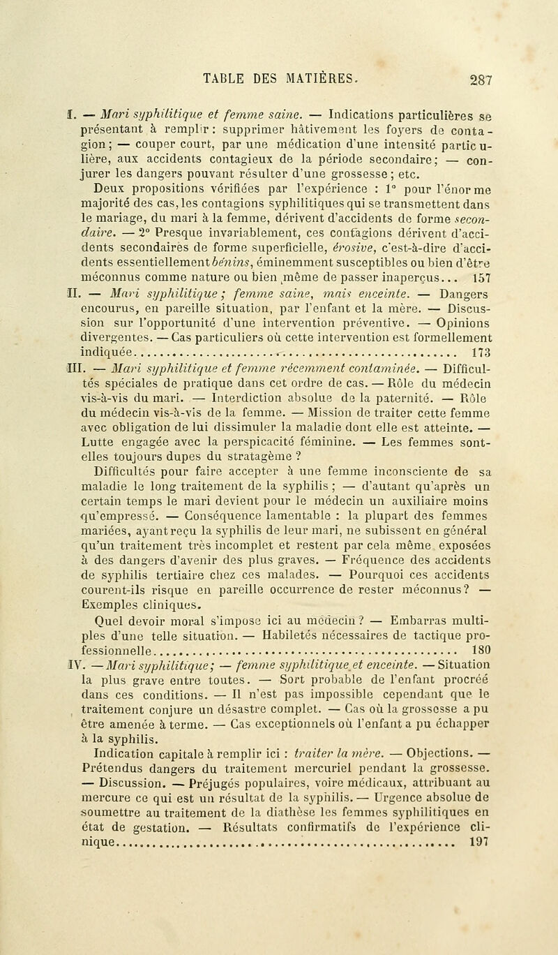 I. — Mari syphilitique et femme saine. — Indications particulières se présentant à remplir: supprimer hâtivement les foyers de conta- gion ; — couper court, par une médication d'une intensité partie u- lière, aux accidents contagieux de la période secondaire; — con- jurer les dangers pouvant résulter d'une grossesse ; etc. Deux propositions vérifiées par l'expérience : 1° pour Ténor me majorité des cas, les contagions syphilitiques qui se transmettent dans le mariage, du mari à la femme, dérivent d'accidents de forme secon- daire. — 2° Presque invariablement, ces contagions dérivent d'acci- dents secondaires de forme superficielle, érosive, c'est-à-dire d'acci- dents essentiellement bénins, éminemment susceptibles ou bien d'être méconnus comme nature ou bien même de passer inaperçus... 157 IL — Mari syphilitique ; femme saine, mais enceinte. — Dangers encourus, en pareille situation, par l'enfant et la mère. — Discus- sion sur l'opportunité d'une intervention préventive. — Opinions divergentes. — Cas particuliers où cette intervention est formellement indiquée. 173 III. — Mari syphilitique et femme récemment contaminée. — Difficul- tés spéciales de pratique dans cet ordre de cas. — Rôle du médecin vis-à-vis du mari. — Interdiction absolue de la paternité. — Rôle du médecin vis-à-vis de la femme. — Mission de traiter cette femme avec obligation de lui dissimuler la maladie dont elle est atteinte. — Lutte engagée avec la perspicacité féminine. — Les femmes sont- elles toujours dupes du stratagème ? Difficultés pour faire accepter à une femme inconsciente de sa maladie le long traitement de la syphilis ; — d'autant qu'après un certain temps le mari devient pour le médecin un auxiliaire moins qu'empressé. — Conséquence lamentable : la plupart des femmes mariées, ayant reçu la syphilis de leur mari, ne subissent en général qu'un traitement très incomplet et restent par cela même exposées à des dangers d'avenir des plus graves. — Fréquence des accidents de syphilis tertiaire chez ces malades. — Pourquoi ces accidents courent-ils risque en pareille occurrence de rester méconnus? — Exemples cliniques. Quel devoir moral s'impose ici au médecin ? — Embarras multi- ples d'une telle situation. — Habiletés nécessaires de tactique pro- fessionnelle 180 IV. —Mari syphilitique ; — femme syphilitique.et enceinte. —Situation la plus grave entre toutes. — Sort probable de l'enfant procréé dans ces conditions. — Il n'est pas impossible cependant que le traitement conjure un désastre complet. — Cas où la grossesse a pu être amenée à terme. — Cas exceptionnels où l'enfant a pu échapper à la syphilis. Indication capitale à remplir ici : traiter la mère. — Objections. — Prétendus dangers du traitement mercuriel pendant la grossesse. — Discussion. — Préjugés populaires, voire médicaux, attribuant au mercure ce qui est un résultat de la syphilis. — Urgence absolue de soumettre au traitement de la diathèse les femmes syphilitiques en état de gestation. — Résultats confirmatifs de l'expérience cli- nique 197