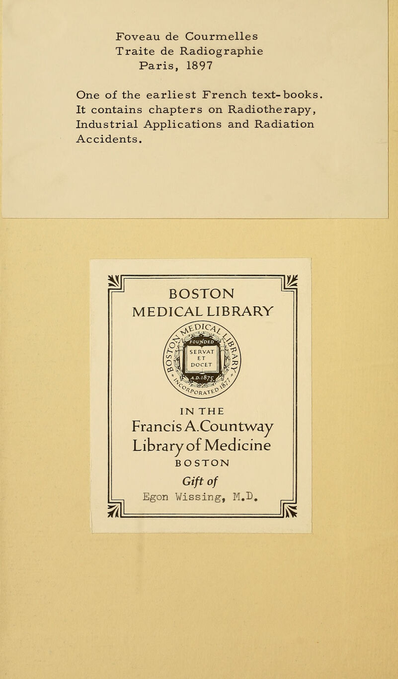 Traite de Radiographie Paris, 1897 One of the earliest French text-books It contains chapters on Radiotherapy, Industrial Applications and Radiation Accidents. BOSTON MEDICAL LIBRARY IN THE Francis A.Countway Library of Medicine BOSTON Giftof Egon Wissing, M.D. m lEs