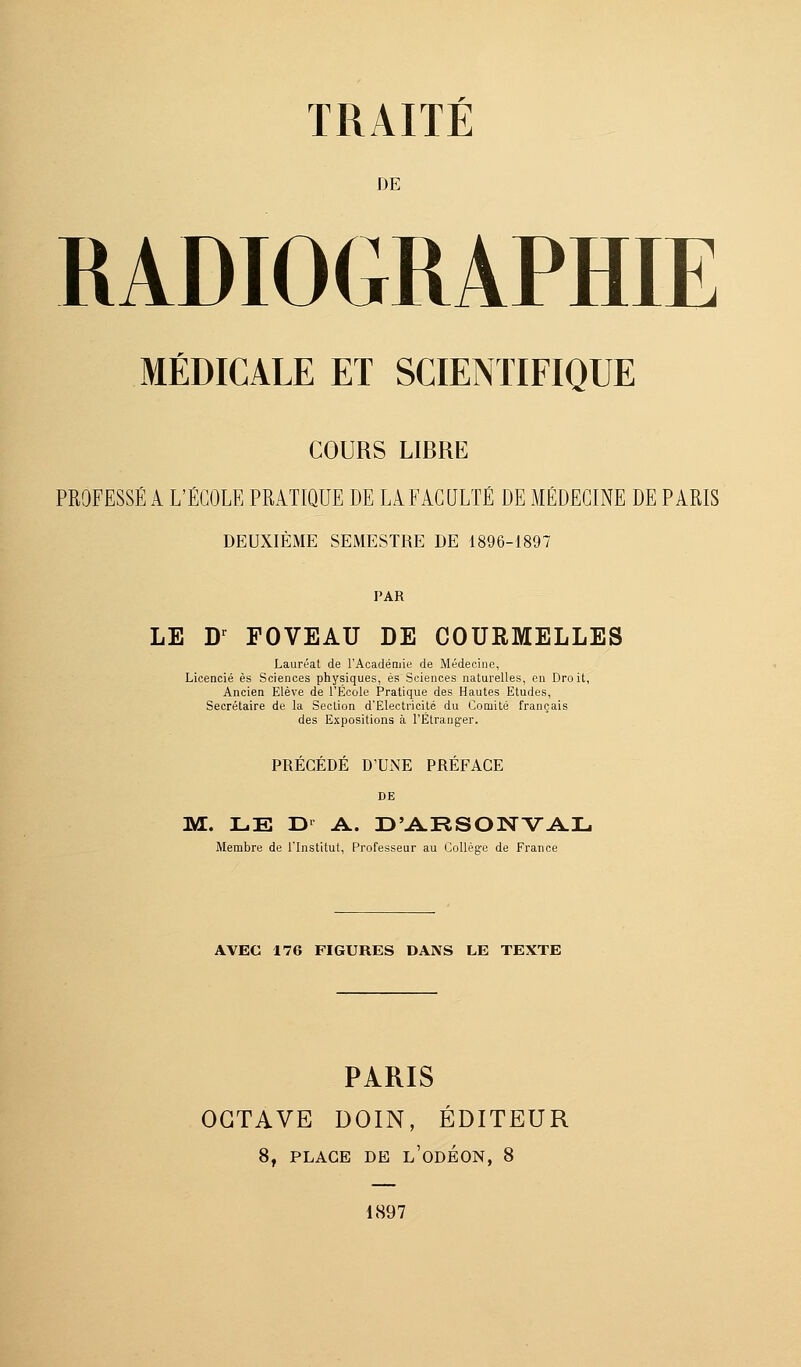 DE RADIOGRAPHIE MÉDICALE ET SCIENTIFIQUE COURS LIBRE PROFESSÉ A L'ÉCOLE PRATIQUE DE LA FACULTÉ DE MÉDECINE DE PARIS DEUXIÈME SEMESTRE DE 1896-1897 PAR LE Dr FOVEAU DE COURMELLES Lauréat de l'Académie de Médecine, Licencié es Sciences physiques, es Sciences naturelles, en Droit, Ancien Elève de l'École Pratique des Hautes Etudes, Secrétaire de la Section d'Electricité du Comité français des Expositions à l'Étranger. PRECEDE D'UNE PREFACE DE M. LE D' A. D'ARSONVAL Membre de l'Institut, Professeur au Collège de France AVEC 176 FIGURES DANS LE TEXTE PARIS OCTAVE DOIN, ÉDITEUR 8, PLACE DE L'ODÉON, 8 1897