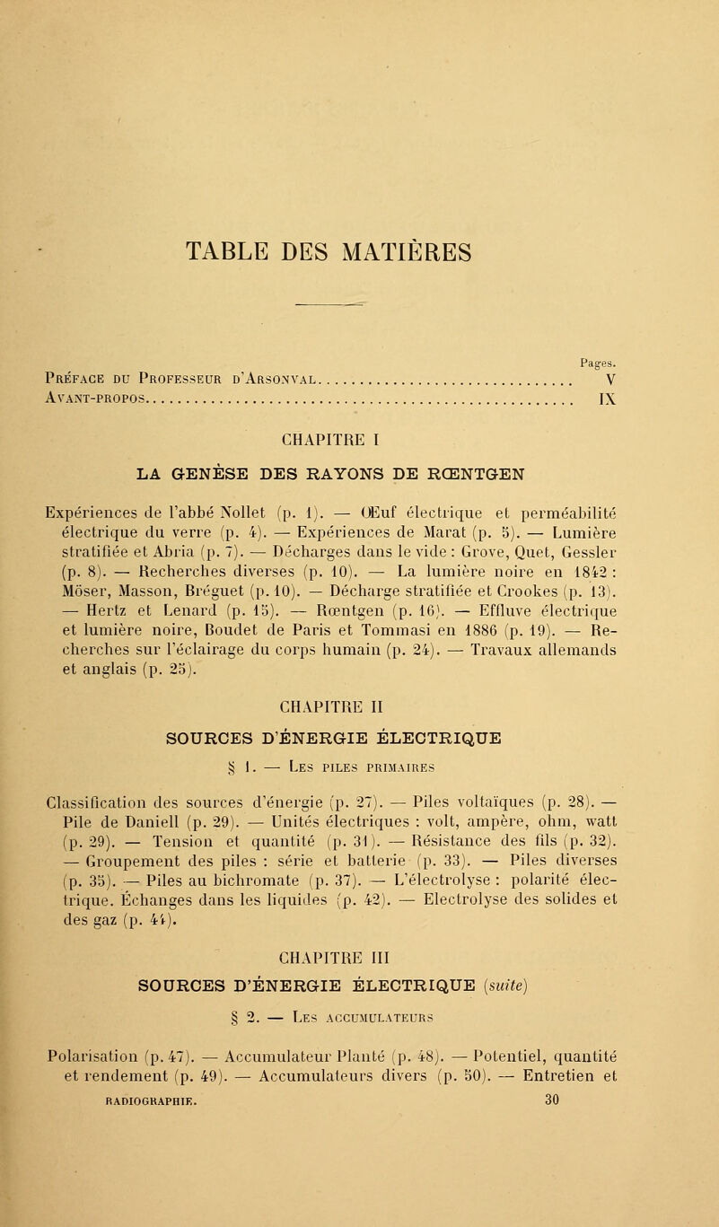 Pages. Préface du Professeur d'Arsonval V Avant-propos IX CHAPITRE I LA GENÈSE DES RAYONS DE RŒNTGEN Expériences de l'abbé Nollet (p. 1). — Œuf électrique et perméabilité électrique du verre (p. 4). — Expériences de Marat (p. 5). — Lumière stratifiée et Abria (p. 7). — Décharges dans le vide : Grove, Quet, Gessler (p. 8). — Recherches diverses (p. 10). — La lumière noire en 1842 : Môser, Masson, Bréguet (p. 10). — Décharge stratifiée et Crookes (p. 13). — Hertz et Lenard (p. 15). — Rœntgen (p. 16). — Effluve électrique et lumière noire, Boudet de Paris et Tommasi en 1886 (p. 19). — Re- cherches sur l'éclairage du corps humain (p. 24). — Travaux allemands et anglais (p. 25). CHAPITRE II SOURCES D'ÉNERGIE ÉLECTRIQUE § 1. — Les piles primaires Classification des sources d'énergie (p. 27). — Piles voltaïques (p. 28). — Pile de Daniell (p. 29). — Unités électriques : volt, ampère, ohm, watt (p. 29). — Tension et quantité (p. 31). — Résistance des fils (p. 32). — Groupement des piles : série et batterie (p. 33). — Piles diverses (p. 35). — Piles au bichromate (p. 37). — L'électrolyse : polarité élec- trique. Échanges dans les liquides (p. 42). — Electrolyse des solides et des gaz (p. 4i). CHAPITRE III SOURCES D'ÉNERGIE ÉLECTRIQUE (suite) § 2. — Les accumulateurs Polarisation (p. 47). — Accumulateur Planté (p. 48). —Potentiel, quantité et rendement (p. 49). — Accumulateurs divers (p. 50). — Entretien et RADIOGRAPHIK. 30