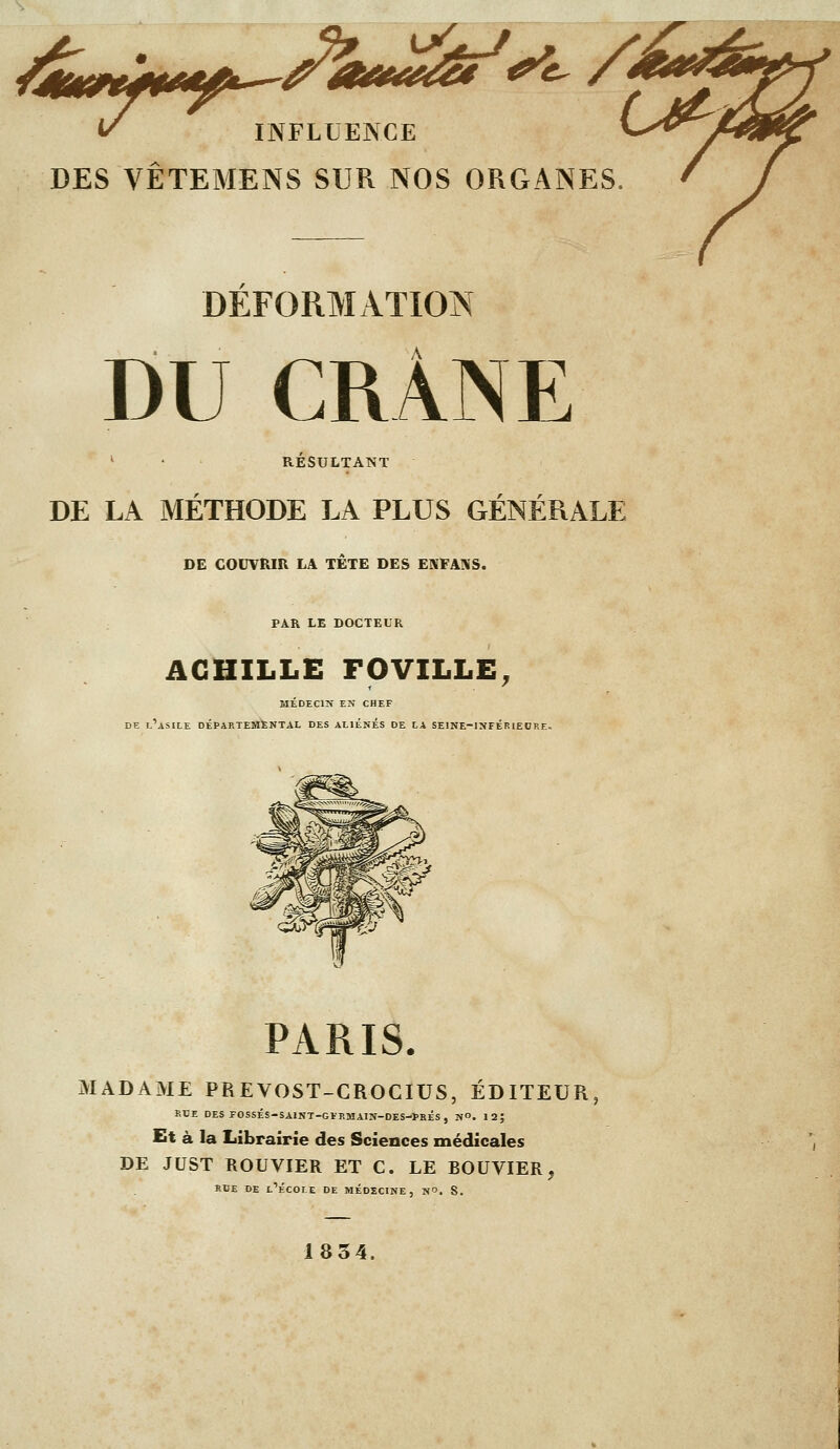 DES VÊTEMENS SUR NOS ORGANES, DÉFORMATION DU CRÂNE ' • RÉSULTANT DE LA MÉTHODE LA PLUS GÉNÉRALE DE COUVRIR LA TÊTE DES ENFAMS. PAR LE DOCTEUR ACHILLE FOVILLE, MÉDECIN EN CHEF DE l'asile départemental DES ALIÈNES DE LA SEINE-INFÉRIEORE. PARIS. MADAME PREVOST-CROCIUS, ÉDITEUR, RUE DES FOSSÉS-SAINT-GÏRMAIN-DES-PBÉS, NO. 12; Et à la Librairie des Sciences médicales DE JUST ROUVIER ET C. LE BOUVIER, RDE DE l'École de médecine, n. S. 18 54.