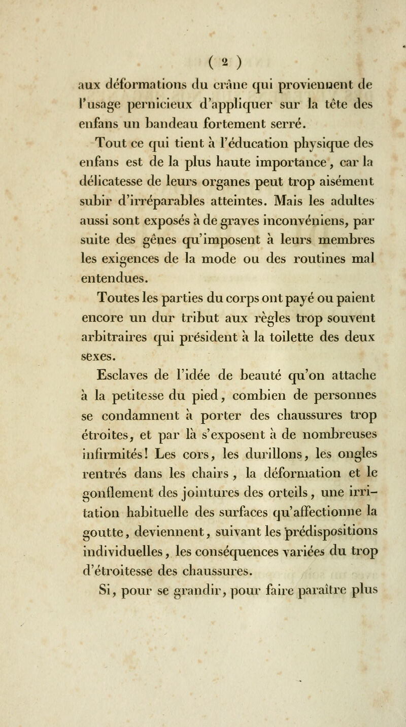 aux déformations du crâne qui provienuent de rusage pernicieux d'appliquer sur la tête des enfans un bandeau fortement serré. Tout ce qui tient à Féducation physique des enfans est de la plus haute importance, car la délicatesse de leurs organes peut trop aisément subir d'irréparables atteintes. Mais les adultes aussi sont exposés à de gi^aves inconvéniens, par suite des gênes qu'imposent à leurs membres les exifijences de la mode ou des routines mal entendues. Toutes les parties du corps ont payé ou paient encore un dur tribut aux règles trop souvent arbitraires qui président a la toilette des deux sexes. Esclaves de l'idée de beauté qu'on attache a la petitesse du pied, combien de personnes se condamnent à porter des chaussures trop étroites, et par là s'exposent à de nombreuses infirmités! Les cors, les durillons, les ongles rentrés dans les chairs , la déformation et le gonflement des jointures des orteils, une irri- tation habituelle des surfaces qu'affectionne la goutte, deviennent, suivant les prédispositions individuelles, les conséquences variées du trop d'étroitesse des chaussures. Si, pour se grandir, pour faire paraître plus