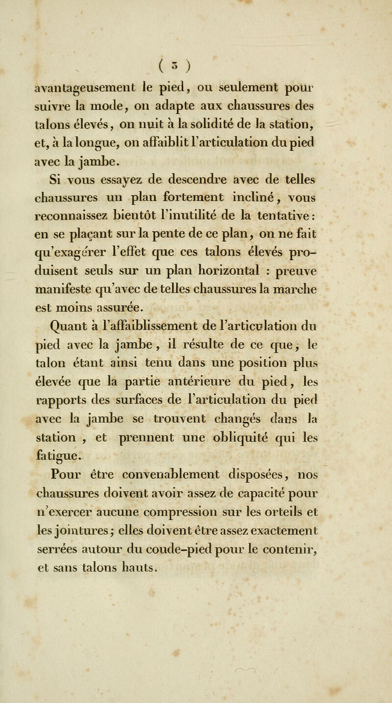 avantageusement le pied, ou seulement poUr suivre la mode, on adapte aux chaussures des talons élevés, on nuit à la solidité de la station, et, à la longue, on affaiblit l'articulation du pied avec la jambe. Si vous essayez de descendre avec de telles chaussures un plan fortement incliné, vous reconnaissez bientôt l'inutilité de la tentative : en se plaçant sur la pente de ce plan, on ne fait qu'exagérer l'effet que ces talons élevés pro- duisent seuls sur un plan horizontal : preuve manifeste qu'avec de telles chaussures la marche est moins assurée. Quant à l'affaiblissement de l'articulation du pied avec la jambe, il résulte de ce qucj le talon étant ainsi tenu dans une position plus élevée que la partie antérieure du pied, les rapports des surfaces de l'articulation du pied avec la jambe se trouvent changés dans la station , et prennent une obliquité qui les fatigue. Pour être convenablement disposées, nos chaussures doivent avoir assez de capacité pour n'exercer aucune compression sur les orteils et les jointures ; elles doivent être assez exactement serrées autour du coude-pied pour le contenir, et sans talons hauts.
