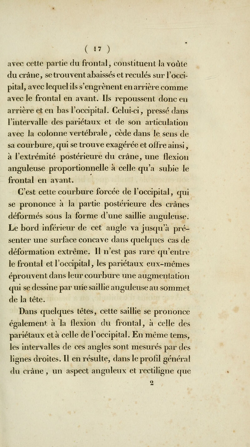 (  ) avec cette partie du frontal, constituent la voûte du crâne, se trouvent abaisses et reculés sur l'occi- pital, avec lequel ils s'engrènent en arrière comme avec le frontal en avant. Ils repoussent donc en arrière et en bas l'occipital. Celui-ci, presse dans l'intervalle des pariétaux et de son articulation avec la colonne vertébrale, cède dans le sens de sa courbure^ qui se trouve exagérée et offre ainsi, a l'extrémité postérieure du crâne, une flexion anguleuse proportionnelle à celle qu'a subie le frontal en avant. C'est cette courbure forcée de l'occipital, qui se prononce à la partie postérieure des crânes déformés sous la forme d'une saillie anguleuse. Le bord inférieur de cet angle va jusqu'à pré- senter une surface concave dans quelques cas de déformation extrême. Il n'est pas rare qu'entre le frontal et l'occipital, les pariétaux eux-mêmes éprouvent dans leur courbure une augmentation qui se dessine par une saillie anguleuse au sommet de la tête. Dans quelques têtes, cette saillie se prononce également, à la flexion du frontal, à celle des pariétaux et à celle de l'occipital. En même tems, les intervalles de ces angles sont mesurés par des lignes droites. Il en résulte, dans le profil général du crâne, un aspect anguleux et rectiligne que 2