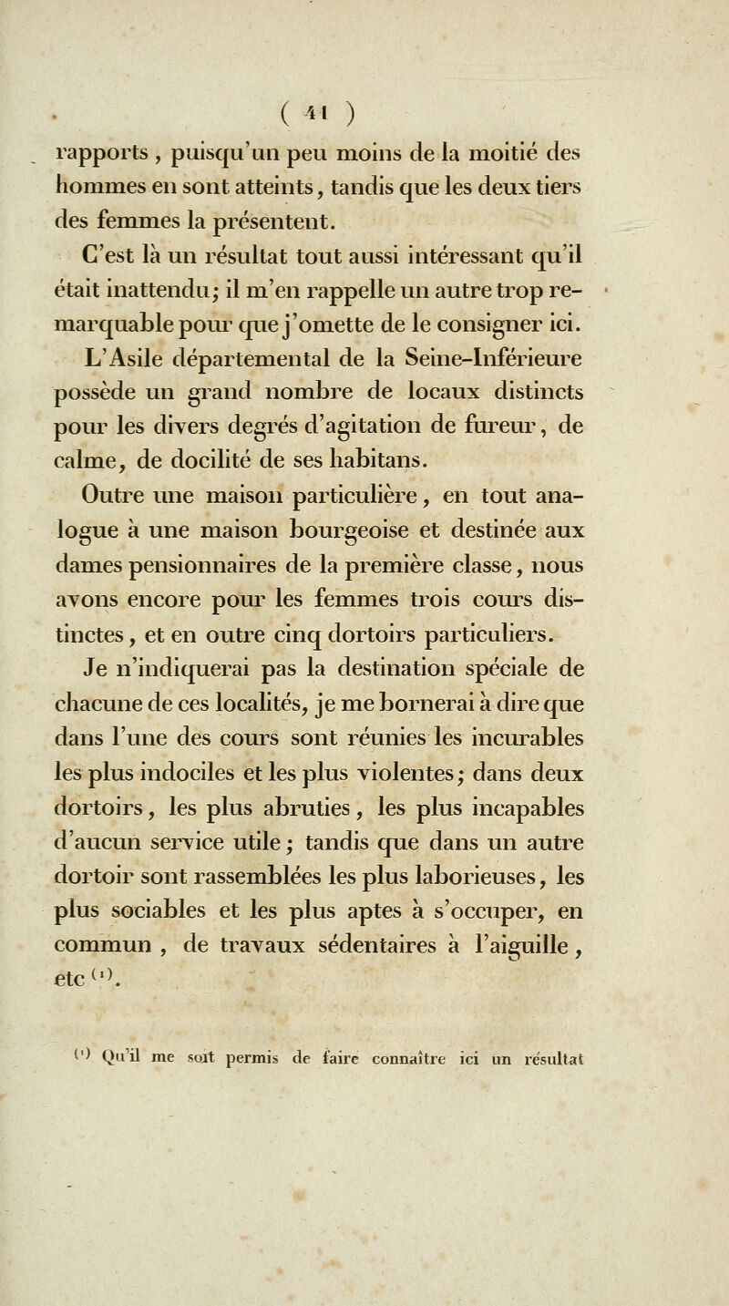 ( ' ) rapports , puisqu'un peu moins de la moitié des hommes en sont atteints, tandis que les deux tiers des femmes la présentent. C'est là un résultat tout aussi intéressant qu'il était inattendu; il m'en rappelle un autre trop re- marquable poui^ que j'omette de le consigner ici. L'Asile départemental de la Seine-Inférieure possède un grand nombre de locaux distincts pour les divers degrés d'agitation de fureur, de calme, de docilité de ses habitans. Outre une maison particulière, en tout ana- logue à une maison bourgeoise et destinée aux dames pensionnaires de la première classe, nous ayons encore pour les femmes trois cours dis- tinctes , et en outre cinq dortoirs particidiers. Je n'indiquerai pas la destination spéciale de chacune de ces localités, je me bornerai à dire que dans l'une des cours sont réunies les incurables les plus indociles et les plus violentes; dans deux dortoirs, les plus abruties, les plus incapables d'aucun service utile ; tandis que dans un autre dortoir sont rassemblées les plus laborieuses, les plus sociables et les plus aptes à s'occuper, en commun , de travaux sédentaires à l'aiguille, etc^'>. t') Qu'il rae soat permis de faire connaître ici un résultat