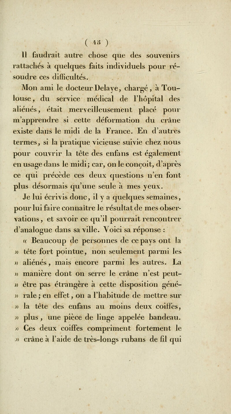ïl faudrait autre chose que des souvenirs rattaches a quelques faits individuels pour ré- soudre ces difficultés. Mon ami le docteur Délaye, chargé, a Tou- louse , du service médical de l'hôpital des aliénés, était merveilleusement placé pour m'apprendre si cette déformation du crâne existe dans le midi de la France. En d'autres termes, si la pratique vicieuse suivie chez nous pour couvrir la tète des enfans est également en usage dans le midi; car, on le conçoit, d'après ce qui précède ces deux questions n'en font plus désormais qu'une seule à m^es yeux. Je lui écrivis donc, il y a quelques semaines, pour lui faire connaître le résultat de mes obser- vations, et savoir ce qu'il pourrait rencontrer d'analogue dans sa ville. Voici sa réponse : « Beaucoup de personnes de ce pays ont la » tête fort pointue, non seulement parmi les )) aliénés, mais encore parmi les autres. La » manière dont on serre le crâne n'est peut- » être pas étrangère à cette disposition géné- » raie ; en effet, on a l'habitude de mettre sur » la tête des enfans au moins deux coiffes, -» plus, une pièce de linge appelée bandeau. » Ces deux coiffes compriment fortement le :» crâne à l'aide de très-longs rubans de fil qui