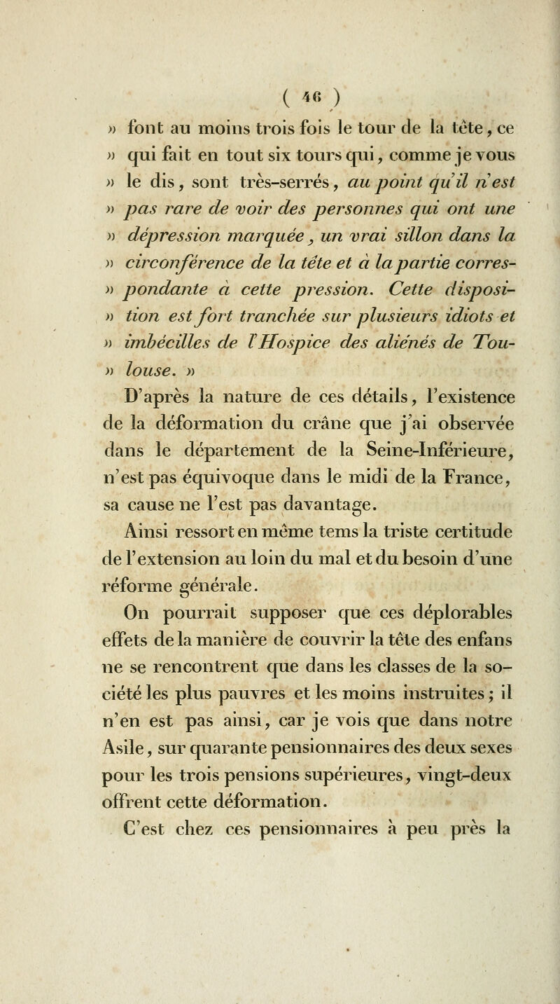 » font au moins trois fois le tour de la tête, ce » qui fait en tout six tours qui, comme je vous » le dis, sont très-serrés, au point quil nest » pas rare de voir des personnes qui ont une )) dépression marquée y un vrai sillon dans la )) circonférence de la tête et à la partie corres- » pondante à cette pression. Cette disposi- » tion est fort tranchée sur plusieurs idiots et n imhécilles de ïHospice des aliénés de Tou~ » louse. » D'après la nature de ces détails, l'existence de la déformation du crâne que j'ai observée dans le département de la Seine-Inférieure, n'est pas équivoque dans le midi de la France, sa cause ne l'est pas davantage. Ainsi ressort en même tems la triste certitude de l'extension au loin du mal et du besoin d'une réforme générale. On pourrait supposer que ces déplorables effets de la mianière de couvrir la tête des enfans ne se rencontrent que dans les classes de la so- ciété les plus pauvres et les moins instruites ; il n'en est pas ainsi, car je vois que dans notre Asile, sur quarante pensionnaires des deux sexes pour les trois pensions supérieures, vingt-deux offrent cette déformation. C'est chez ces pensionnaires a peu près la