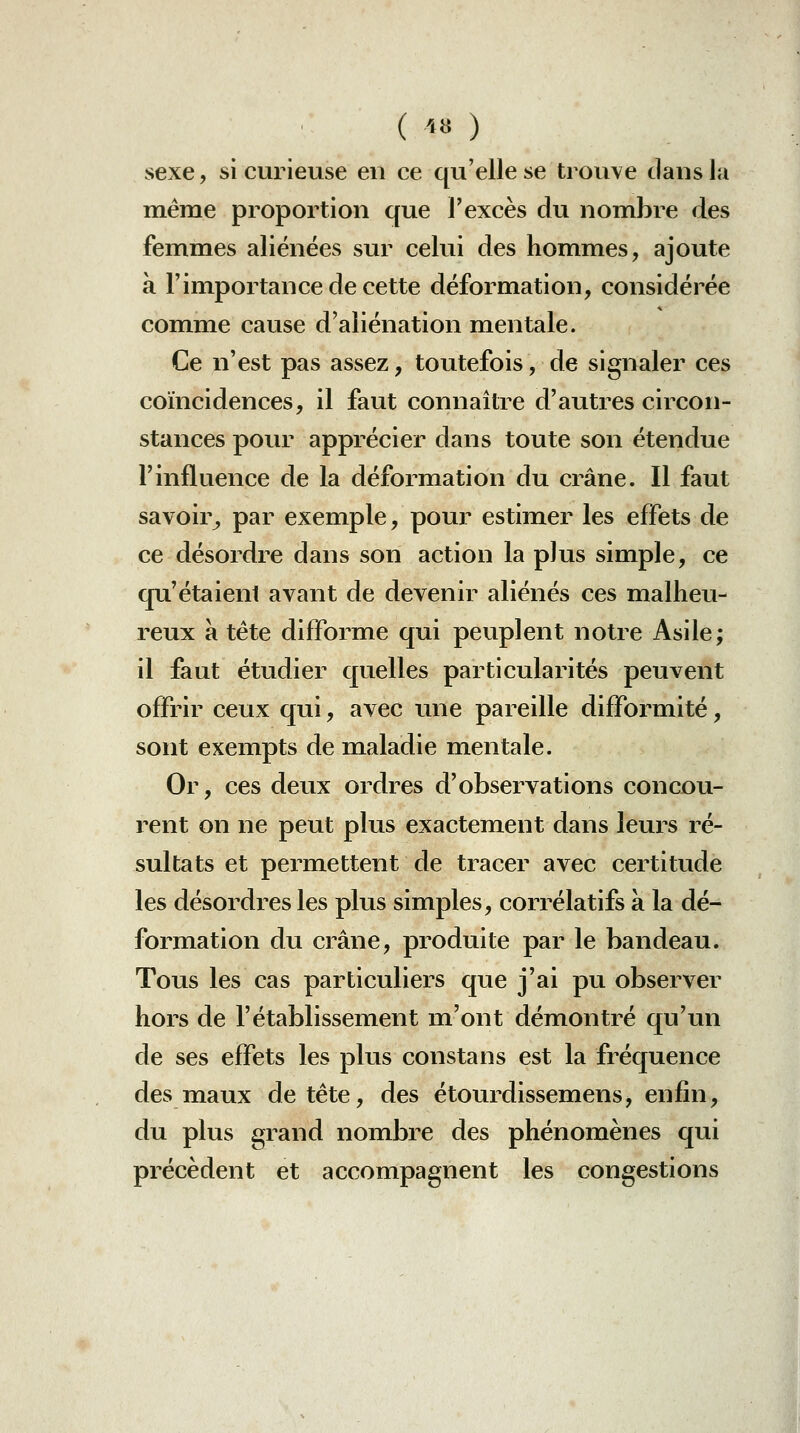 sexe, si curieuse en ce qu'elle se trouve dans la même proportion que l'excès du nombre des femmes aliénées sur celui des hommes, ajoute à l'importance de cette déformation, considérée comme cause d'aliénation mentale. Ce n'est pas assez, toutefois, de signaler ces coïncidences, il faut connaître d'autres circon- stances pour apprécier dans toute son étendue l'influence de la déformation du crâne. Il faut savoir^ par exemple, pour estimer les effets de ce désordre dans son action la plus simple, ce qu'étaieni avant de devenir aliénés ces malheu- reux a tète difforme qui peuplent notre Asile; il faut étudier quelles particularités peuvent offrir ceux qui, avec une pareille difformité, sont exempts de maladie mentale. Or, ces deux ordres d'observations concou- rent on ne peut plus exactement dans leurs ré- sultats et permettent de tracer avec certitude les désordres les plus simples, corrélatifs à la dé- formation du crâne, produite par le bandeau. Tous les cas particuliers que j'ai pu observer hors de l'établissement m'ont démontré qu'un de ses effets les plus constans est la fréquence des m^aux de tète, des étourdissemens, enfin, du plus grand nom^bre des phénomènes qui précèdent et accompagnent les congestions