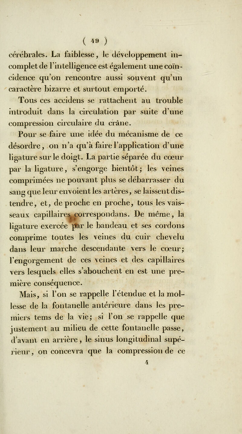 ( ^» ) cérébrales. La faiblesse, le développement in- complet de l'intelligence est également une coïn- cidence qu'on rencontre aussi souvent qn'un caractère bizarre et surtout emporté. Tous ces accidens se rattachent au trouble introduit dans la circulation par suite d'une compression circidaire du crâne. Pour se faire une idée du mécanisme de ce désordre, on n'a qu'à faire l'application d'une ligature sur le doigt. La partie séparée du cœur par la ligature, s'engorge bientôt; les veines comprimées ne pouvant plus se débarrasser du sang que leur envoient les artères, se laissent dis- tendre, et, de proche en proche, tous les vais- seaux capillaire^orrespondans. De même, la ligature exercée |fer le bandeau et ses cordons comprime toutes les veines du cuir chevelu dans leur marche descendante vers le cœur; l'engorgement de ces veines et des capillaires vers lesquels elles s'abouchent en est une pre- mière conséquence. Mais, si l'on se rappelle l'étendue et la mol- lesse de la fontanelle antérieure dans les pre- miers tems de la vie; si l'on se rappelle que justement au milieu de cette fontanelle passe, d'avant en arrière, le sinus longitudinal supé- rieur , on concevra que la compression de ce 4