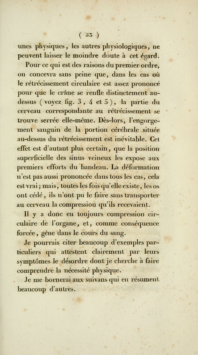 ( «5 ) unes physiques, les autres physiologiques, ne peuvent laisser le moindre doute à cet égard. Pour ce qui est des raisons du premier ordre, on concevra sans peine que, dans les cas où le rétrécissement circulaire est assez prononcé pour que le crâne se renfle distinctement au- dessus ( voyez fîg. 3 , 4 et 5 ), la partie du cerveau correspondante au rétrécissement se trouve serrée elle-même. Dès-lors, l'engorge- ment sanguin de la portion cérébrale située au-dessus du rétrécissement est inévitable. Cet effet est d'autant plus certain, que la position superficielle des sinus veineux les expose aux premiers ejfiPorts du bandeau. La déformation n'est pas aussi prononcée dans tous les cas, cela est vrai ; mais, toutes les fois qu'elle existe, les os ont cédé, ils n'ont pu le faire sans transporter au cerveau la compression qu'ils recevaient. Il y a donc eu toujours compression cir- culaire de l'organe, et, comme conséquence forcée, gène dans le cours du sang. Je pourrais citer beaucoup d'exemples par- ticuliers qui attestent clairement par leurs symptômes le désordre dont je cherche à faire comprendre la nécessité physique. Je me bornerai aux suivans qui en résument beaucoup d'autres.