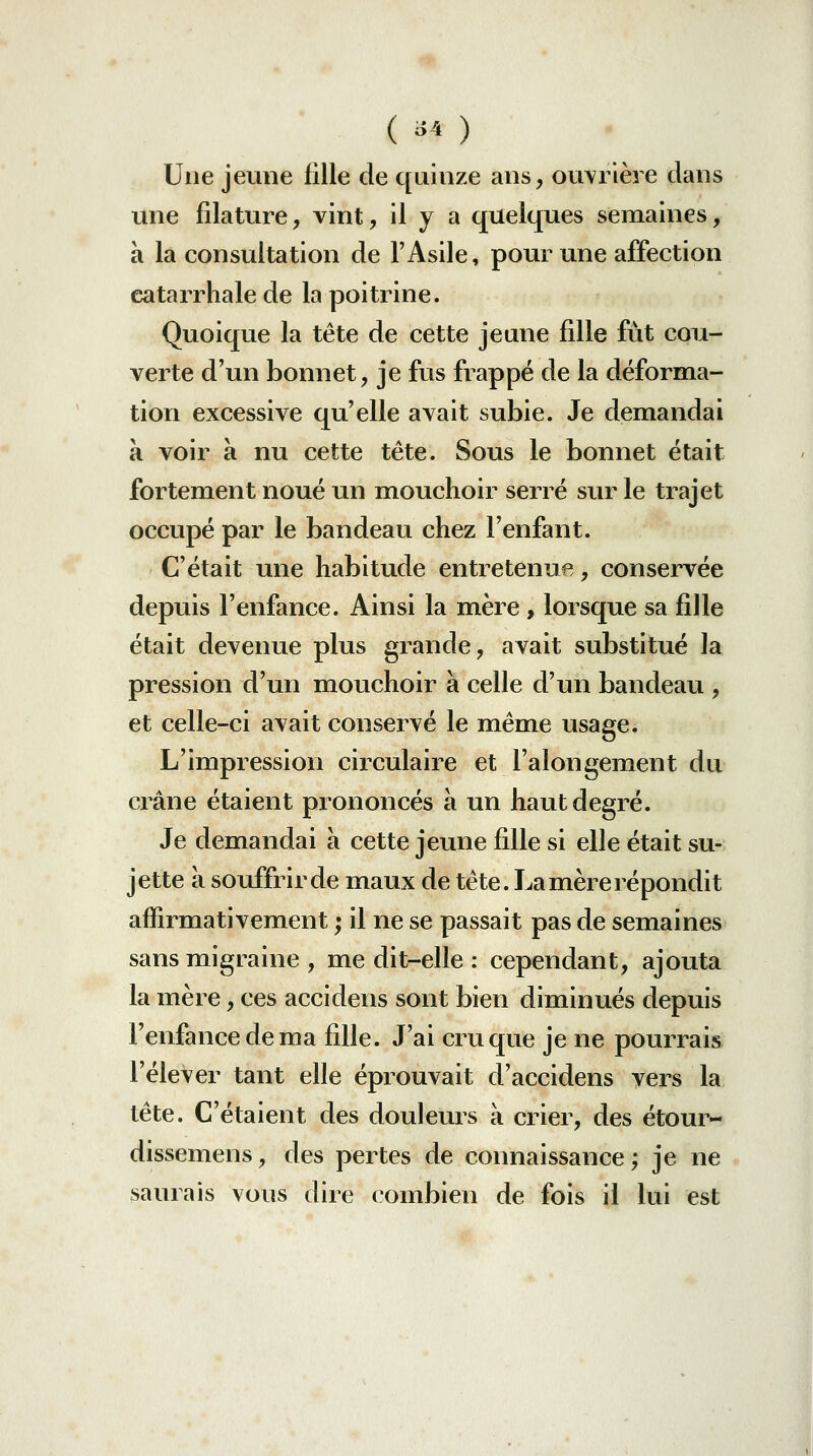 ( -^^ ) Une jeune fille de quinze ans, ouvrière dans une filature, vint, il y a quelques semaines, à la consultation de l'Asile, pour une affection catarrhale de la poitrine. Quoique la tête de cette jeune fille fût cou- verte d'un bonnet, je fus frappé de la déforma- tion excessive qu'elle avait subie. Je demandai à voir à nu cette tête. Sous le bonnet était fortement noué un mouchoir serré sur le trajet occupé par le bandeau chez l'enfant. C'était une habitude entretenue, conservée depuis l'enfance. Ainsi la mère , lorsque sa fille était devenue plus grande, avait substitué la pression d'un mouchoir à celle d'un bandeau , et celle-ci avait conservé le même usage. L'impression circulaire et l'alongement du crâne étaient prononcés à un haut degré. Je demandai à cette jeune fille si elle était su- jette à souffrir de maux de tête. La mère répondit affirmativement ; il ne se passait pas de semaines sans migraine , me dit-elle : cependant, ajouta la mère, ces accidens sont bien diminués depuis l'enfance de ma fille. J'ai cru que je ne pourrais l'élever tant elle éprouvait d'accidens vers la tête. C'étaient des douleurs à crier, des étour- dissemens, des pertes de connaissance; je ne saurais vous dire combien de fois il lui est