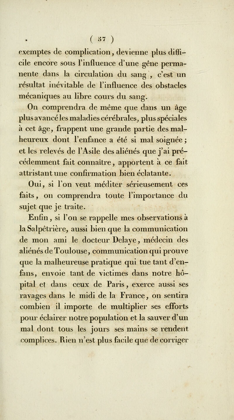 exemptes de complication, devienne plus diffi- cile encore sous l'influence d'une gêne perma- nente dans la circulation du sang , c'est un résultat inévitable de l'influence des obstacles mécaniques au libre cours du sang. On comprendra de même que dans un âge plus avancé les maladies cérébrales^ plus spéciales à cet âge, frappent une grande partie des mal- heureux dont l'enfance a été si mal soignée ; et les relevés de l'Asile des aliénés que j'ai pré- cédemment fait connaître, apportent a ce fait attristant une confirmation bien éclatante. Oui, si l'on veut méditer sérieusement ces faits, on comprendra toute l'importance du sujet que je traite. Enfin, si l'on se rappelle mes observations à la Salpêtrière, aussi bien que la communication de mon ami le docteur Délaye, médecin des aliénés de Toulouse, communication qui prouve que la malheureuse pratique qui tue tant d'en- fans, envoie tant de victimes dans notre hô- pital et dans ceux de Paris, exerce aussi ses ravages dans le midi de la France, on sentira combien il importe de multiplier ses efforts pour éclairer notre population et la sauver d'un mal dont tous les jours ses mains se rendent complices. Rien n'est plus facile que de corriger